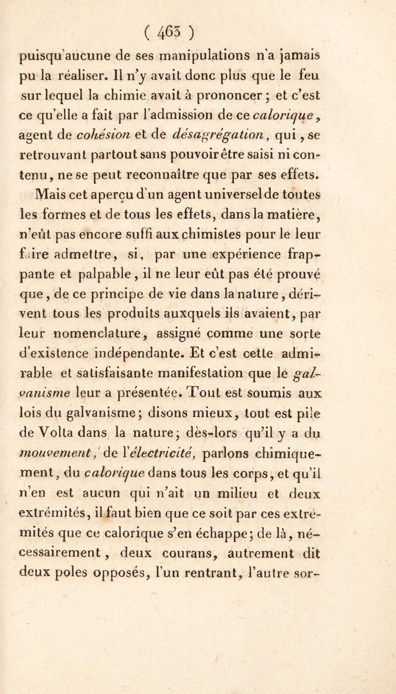 ( 465 ) puisqu’aucune de ses manipulations n’a jamais pu la réaliser. Il n’y avait donc plus que le feu sur lequel la chimie avait à prononcer ; et c’est ce qu’elle a fait par l’admission de ce calorique y. agent de cohésion et de désagrégation, qui, se retrouvant partout sans pouvoir être saisi ni con- tenu, ne se peut reconnaître que par ses effets. Mais cet aperçu d’un agent universel de toutes les formes et de tous les effets, dans la matière, n’eût pas encore suffi aux chimistes pour le leur faire admettre, si, par une expérience frap- pante et palpable , il ne leur eût pas été prouvé que, de ce principe de vie dans la nature, déri- vent tous les produits auxquels ils avaient, par leur nomenclature, assigné comme une sorte d’existence indépendante. Et c’est cette admi- rable et satisfaisante manifestation que le gal- vanisme leur a présentée. Tout est soumis aux lois du galvanisme; disons mieux, tout est pile de Voila dans la nature; dès-lors qu’il y a du mouvement / de Yélectricité, parlons chimique- ment, du calorique dans tous les corps, et qu’il n’en est aucun qui n’ait un milieu et deux extrémités, il faut bien que ce soit par ces extré- mités que ce calorique s’en échappe; de là, né- cessairement , deux courans, autrement dit deux pôles opposés, l’un rentrant, l’autre sor-
