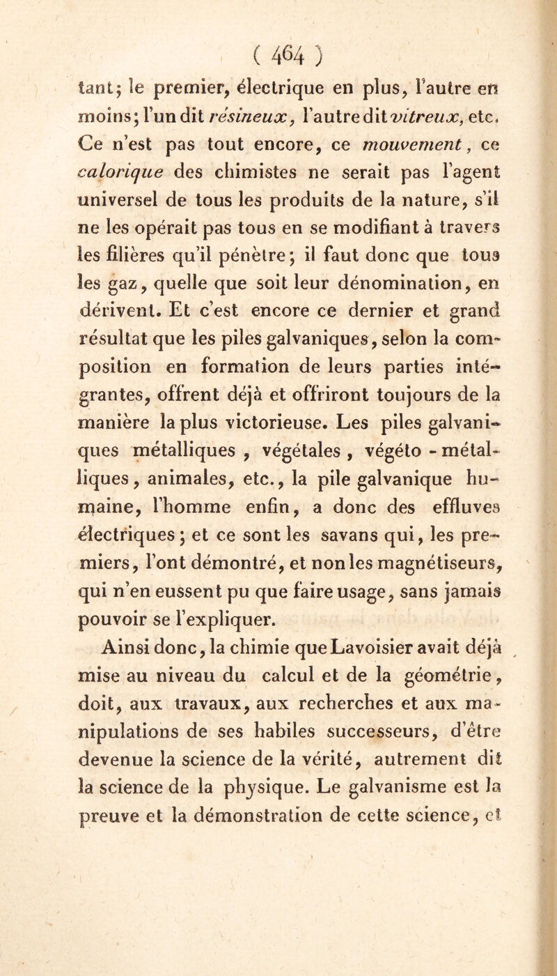 tant; îe premier, électrique en plus, l’autre en moins; l’un dit résineux, YdLUiveàxivitreux, etc. Ce n’est pas tout encore, ce mouvement, ce calorique des chimistes ne serait pas l’agent universel de tous les produits de la nature, s’il ne les opérait pas tous en se modifiant à travers les filières qu’il pénètre; il faut donc que tous les gaz, quelle que soit leur dénomination, en dérivent. Et c’est encore ce dernier et grand résultat que les piles galvaniques, selon la com- position en formation de leurs parties inté- grantes, offrent déjà et offriront toujours de la manière la plus victorieuse. Les piles galvani- ques métalliques , végétales , végélo - métal- liques , animales, etc., la pile galvanique hu- ntaine, l’homme enfin, a donc des effluves électriques; et ce sont les savans qui, les pre- miers, l’ont démontré, et non les magnétiseurs, qui n’en eussent pu que faire usage, sans jamais pouvoir se l’expliquer. Ainsi donc, la chimie que Lavoisier avait déjà mise au niveau du calcul et de la géométrie, doit, aux travaux, aux recherches et aux ma- nipulations de ses habiles successeurs, d’étre devenue la science de la vérité, autrement dit la science de la physique. Le galvanisme est la preuve et la démonstration de cette science, cl