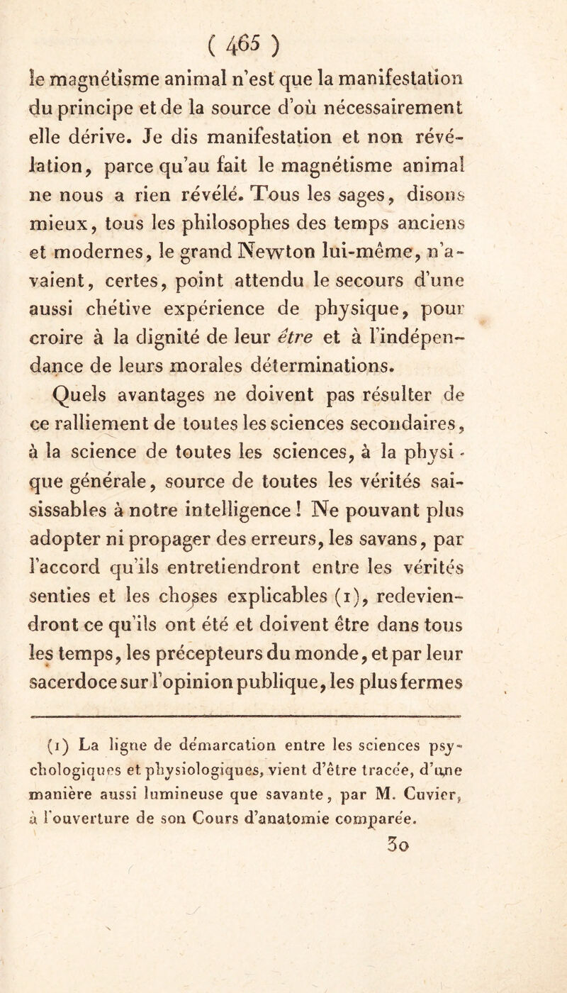 îe magnétisme animal n’est que la manifestation du principe et de la source d’où nécessairement elle dérive. Je dis manifestation et non révé- lation, parce qu’au fait le magnétisme animal ne nous a rien révélé. Tous les sages, disons mieux, tous les philosophes des temps anciens et modernes, le grand Newton lui-méme, n’a- vaient, certes, point attendu le secours d’une aussi chétive expérience de physique, pour croire à la dignité de leur être et à l’indépen- dance de leurs morales déterminations. Quels avantages ne doivent pas résulter de ce ralliement de toutes les sciences secondaires, à la science de toutes les sciences, à la physi « que générale, source de toutes les vérités sai- sissables à notre intelligence ! Ne pouvant plus adopter ni propager des erreurs, les savans, par l’accord qu’ils entretiendront entre les vérités senties et les chojses explicables (i), redevien- dront ce qu’ils ont été et doivent être dans tous les temps, les précepteurs du monde, et par leur sacerdoce sur l’opinion publique, les plus fermes (i) La ligne de de'marcation entre les sciences psy- chologiques et. physiologiques, vient d’être trace'e, d’u,ne manière aussi lumineuse que savante, par M. Cuvier, à Touverture de son Cours d’anatomie comparée. 3o