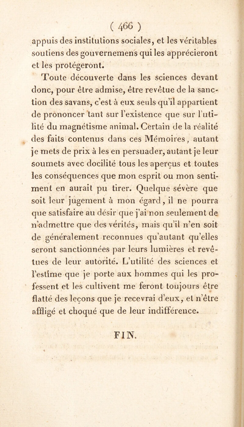 appuis des institulions sociales, et les véritables soutiens des gouvernemens qui les apprécieront et les protégeront. Toute découverte dans les sciences devant donc, pour être admise, être revêtue de la sanc- tion des savans, c’est à eux seuls qu’il appartient de prononcer tant sur l’existence que sur Futi- lité du magnétisme animal. Certain de la réalité des faits contenus dans ces Mémoires, autant je mets de prix à les en persuader, autant je leur soumets avec docilité tous les aperçus et toutes les conséquences que mon esprit ou mon senti- ment en aurait pu tirer. Quelque sévère que soit leur jugement à mon égard, il ne pourra que satisfaire au désir que j’ai non seulement de n’admettre que des vérités, mais qu’il n^en soit de généralement reconnues qu’autant qu’elles seront sanctionnées par leurs lumières et revê- tues de leur autorité. L’utilité des sciences et l’estime que je porte aux hommes qui les pro- fessent et les cultivent me feront toujours être flatté des leçons que je recevrai d’eux, et n’être affligé et choqué que de leur indifférence. FIN. 4