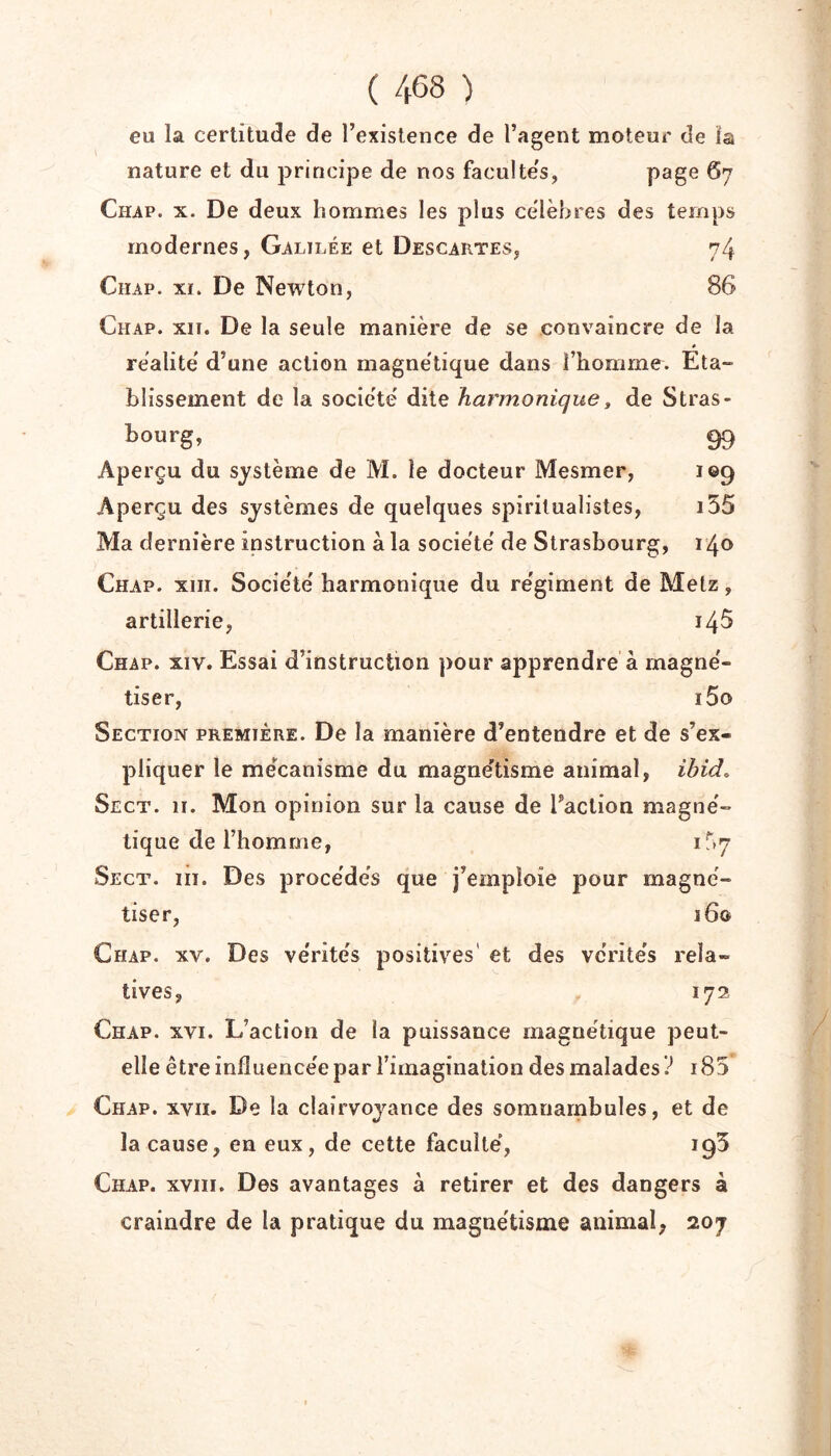 eu la certitude de l’existence de l’agent moteur de la nature et du j^riricipe de nos faculte's, ^7 Chap. X. De deux hommes les plus célébrés des temps modernes, Galilée et Descartes, 74 CiiAP. XI. De Newton, 86 Chap. xit. De la seule manière de se convaincre de la réalité d’une action magne'tique dans l’homme. Eta- blissement de la société' dite harmonique, de Stras- bourg, 99 Aperçu du système de M. le docteur Mesmer, 109 Aperçu des systèmes de quelques spiritualistes, i55 Ma dernière instruction à la société de Strasbourg, 140 Chap. xiii. Société harmonique du régiment de Metz, artillerie, 146 Chap. xiv. Essai d’instruction pour apprendre à magné- tiser, i5o Section première. De la manière d’entendre et de s’ex- pliquer le mécanisme du magnétisme animal, ibido Sect. II. Mon opinion sur la cause de Faction magné- tique de l’homme, 1^7 Sect. iii. Des procédés que j’emploie pour magné- tiser, 160 Chap. xv. Des vérités positives' et des vérités rela- tives, 172 Chap. xvi. L’action de la puissance magnétique peut- elle être influencée par l’imagination des malades? i85 Chap. xvii. De la clairvoyance des somnambules, et de la cause, en eux, de cette faculté, 195 Chap. xvin. Des avantages à retirer et des dangers à craindre de la pratique du magnétisme animal, 207