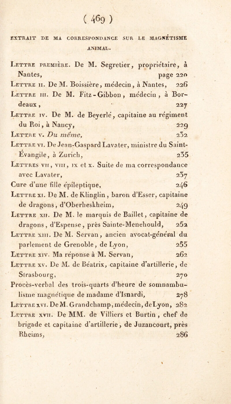 EXTRAIT DE MA CORRESPONDANCE SUR LE MAGNETISME ANIMAL. Iættre première. De M. Segretier, proprietaire, à Nantes, page 220 Lettre ii. De M. Boissière, médecin, à Nantes, 226 Lettre iii. De M. Fitz-Gibbon, me'decin , à Bor- deaux , • 227 Lettre iv. De M. de Beyerle, capitaine au re'giment du Roi, à Nancy, 229 Lettre v. Du même, 252 Lettre vi. De Jean-Gaspard Lavaler, ministre du Saint- Evangile, à Zurich, 255 Lettres vu, vni, ix et x. Suite de ma correspondance avec Lavater, 257 Cure d’une fille e'pileplique, 246 Lettre xi. De M. de Kiinglin , baron d’Esser, capitaine A de dragons , d’Oberheskbeim, 249 Lettre xii. De M, le marquis de Baillet, capitaine de dragons, d’Espense, près Sainte-Meneliould, 252 Lettre XIII. De M. Servan, ancien avocat-general du parlement de Grenoble, de Lyon, 255 Lettre xiv. Ma réponse à M. Servan, 262 Lettre xv. De M. de Beatrix, capitaine d’artillerie, de Sirasbourg, 270 Procès-verbal des trois-quarts d’heure de somnambu- lisme magnétique de madame d’isnardi, 278 LettreXVI.DeM.Grandcbamp,médecin,deLyon, 282 Lettre xvii. De MM. de Villiers et Burtin , chef de brigade et capitaine d’artillerie, de Juzancourt, près Rheims, 286