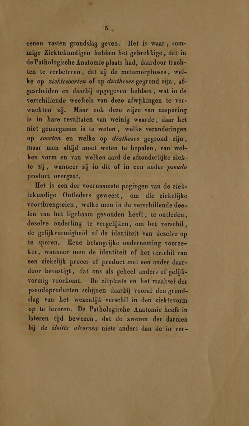 eenen vasten grondslag geven. Het is waar, som- mige Ziektekundigen hebben het gebrekkige, dat in de Pathologische Anatomie plaats had, daardoor trach- ten te verbeteren, dat zij de metamorphoses , wel- ke op ziektesoorten of op diatheses gegrond zijn , af- gescheiden en daarbij opgegeven hebben , wat in de verschillende weefsels van deze afwijkingen te ver- wachten zij. Maar ook deze wijze van nasporing is in hare resultaten van weinig waarde, daar het niet genoegzaam is te weten, welke veranderingen op soorten en welke op diatheses gegrond zijn maar men altijd moet weten te bepalen, van wel- ken vorm en van welken aard de afzonderlijke ziek- te zij, wanneer zij in dit of in een ander pseudo product overgaat. Het is een der voornaamste pogingen van de ziek- tekundige Ontleders geweest, om die ziekelijke voortbrengselen , welke men in de verschillende dee- len van het ligchaam gevonden heeft, te ontleden, dezelve onderling te vergelijken, om het verschil, de gelijkvormigheid of de identiteit van dezelve op te sporen. Eene belangrijke onderneming voorze= ker, wanneer men de identiteit of het verschil van een ziekelijk proces of product met een ander daar- door bevestigt, dat ons als geheel anders of gelijk= vormig voorkomt. De zitplaats en het maaksel der pseudoprodueten schijnen daarbij vooral den grond- slag van het wezenlijk verschil in den ziektevorm op te leveren. De Pathologische Anatomie heeft in lateren tijd bewezen, dat de zweren der darmen bij. de tleitis ulcerosa niets anders dan de in ver-