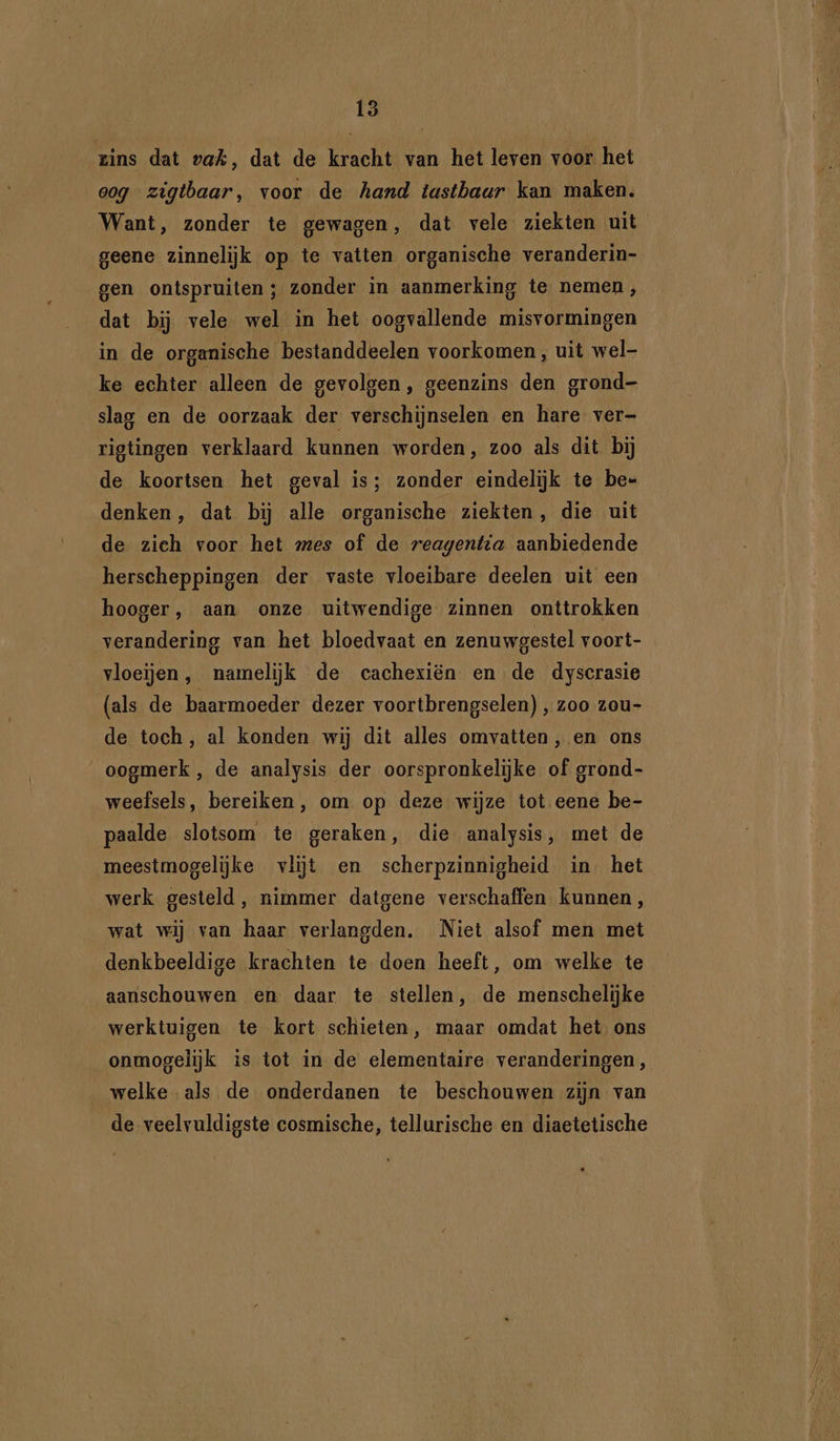 zins dat vak, dat de kracht van het leven voor het oog zigtbaar, voor de hand tastbaar kan maken. Want, zonder te gewagen, dat vele ziekten uit geene zinnelijk op te vatten organische veranderin- gen ontspruiten; zonder in aanmerking te nemen, dat bij vele wel in het oogvallende misvormingen in de organische bestanddeelen voorkomen, uit wel- ke echter alleen de gevolgen, geenzins den grond- slag en de oorzaak der verschijnselen en hare ver- rigtingen verklaard kunnen worden, zoo als dit bij de koortsen het geval is; zonder eindelijk te be- denken, dat bij alle organische ziekten, die uit de zieh voor het mes of de reagentia aanbiedende herscheppingen der vaste vloeibare deelen uit een hooger, aan onze uitwendige zinnen onttrokken verandering van het bloedvaat en zenuwgestel voort- vloeijen, namelijk de cachexiën en de dyscrasie (als de baarmoeder dezer voortbrengselen) , zoo zou- de toch, al konden wij dit alles omvatten, en ons oogmerk , de analysis der oorspronkelijke of grond- weefsels, bereiken, om op deze wijze tot eene be- paalde slotsom te geraken, die analysis, met de meestmogelijke vlijt en scherpzinnigheid in. het werk gesteld, nimmer datgene verschaffen kunnen, wat wij van haar verlangden. Niet alsof men met denkbeeldige krachten te doen heeft, om welke te aanschouwen en daar te stellen, de menschelijke werktuigen te kort schieten, maar omdat het ons onmogelijk is tot in de elementaire veranderingen, welke als de onderdanen te beschouwen zijn van de veelvuldigste cosmische, tellurische en diaetetische