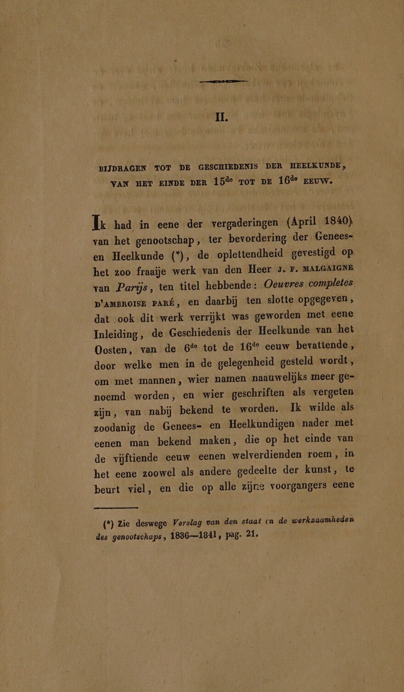 IL. BIJDRAGEN TOT DE GESCHIEDENIS DER HEELKUNDE, VAK uer EINDE DER 15îe ror pr 16% reuw. Í TL had in eene der vergaderingen (April 1840) van het genootschap, ter bevordering der. Genees- en Heelkunde (*), de oplettendheid gevestigd op het zoo fraaïje werk van den Heer 3. F. MALGMGNE van Parijs, ten titel hebbende: Oewvres completes D'AMBROISE PARÉ, en daarbij ten slotte opgegeven, dat ook dit werk verrijkt was geworden met eene Inleiding, de Geschiedenis der Heelkunde van het Oosten, van de 6% tot de 16° eeuw bevattende , door welke men in de gelegenheid gesteld wordt, om met mannen, wier namen naauwelijks meer ge- noemd worden, en wier geschriften als vergeten zijn, van nabij bekend te worden. Ik wilde als zoodanig de Genees= en Heelkundigen nader met eenen man bekend maken, die op het einde van de vijftiende eeuw eenen welverdienden roem, in. het eene zoowel als andere gedeelte der kunst, te beurt viel, en die op alle zijne voorgangers eene (*) Zie deswege Verslag van den staat cn de werkzaamheden des genootschaps , 18361841, pag. 21.