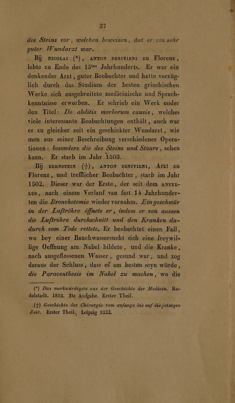 des Steins vor, welchen beweisen, dat er vin sehr guter Wundarzt war. Bij nicovar (*), ANTON BENIVIENI ZU Klorebas lebte zu Ende des 1 5ten Jahrhunderts. Er war ein lich durch das Studium der besten griechischen Werke sich ausgebreitete, medicinische und Sprach- kenntnisse erworben. Er schrieb ein Werk onder den Titel: De abditis morborum causis, welches viele interessante Beobachtungen enthält, auch war er zu gleicher zeit ein geschickter Wundarzt, wie men aus seiner Beschreibung verschiedener Opera- tionen : besonders. die des Steins und Staars , koken kann. Er starb im Jahr 1503. Bij peranstein (+), “ANTON BENIVIENI, Arzt zu Florenz, und trefflicher Beobachter , starb im Jahr 1502. Dieser war der Erste, der seit dem Anryr- rus, nach einem Verlauf van fast 14 Jahrhunder- ten die Bronchotomie wieder vornahm. Ean geschwür én der Luftröhre òffnete er, indem er von aussen die Luftröhre durchschnitt und den Kranken.da- durch vom Tode rettete, Er beobachtet einen Fall, wo bey einer Bauchwassersucht sich eine freywil- lige Oeffnung am Nabel bildete, und die Kranke, nach ausgeflossenen Wasser, gesund war, und zog daraus der Schluss, dass es am besten seyn würde, die Pagracenthesis vm Nabel zu machen, wo die (*) Das merkwürdigste aus der Geschichte der Medicin. Ru- dolstadt. 1818. 2te Aufgabe. Erster Theil. (T) Geschichte der, Chirurgie vom anfange bis auf die jetzigen Zeit. Erster Theil, Leipzig 1822,