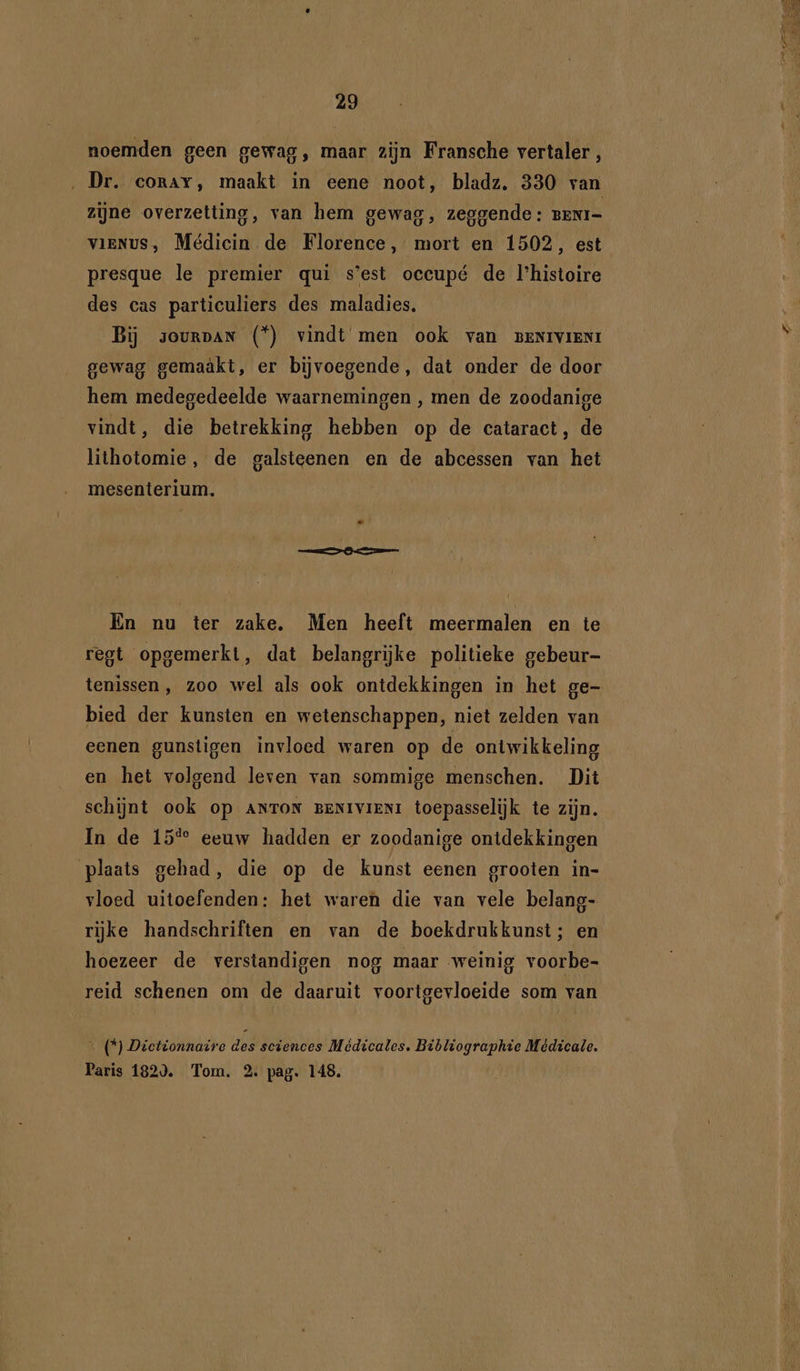 noemden geen gewag, maar zijn Fransche vertaler, ‚Dr. corav, maakt in eene noot, bladz. 330 van zijne overzetting, van hem gewag, zeggende: BENI= VIENUS, Médicin de Florence, mort en 1502, est presque le premier qui s'est occupé de l'histoire des cas particuliers des maladies. Bij sourpan (*) vindt men ook van BENrvrenr gewag gemaäkt, er bijvoegende, dat onder de door hem medegedeelde waarnemingen , men de zoodanige vindt, die betrekking hebben op de cataract, de lithotomie, de galsteenen en de abcessen van het mesenterium. En nu ter zake. Men heeft meermalen en te regt opgemerkt, dat belangrijke politieke gebeur- tenissen , zoo wel als ook ontdekkingen in het ge- bied der kunsten en wetenschappen, niet zelden van eenen gunstigen invloed waren op de ontwikkeling en het volgend leven van sommige menschen. Dit schijnt ook op ANTON BENIVIENI toepasselijk te zijn. In de 15% eeuw hadden er zoodanige ontdekkingen plaats gehad, die op de kunst eenen grooten in- vloed uitoefenden: het waren die van vele belang- rijke handschriften en van de boekdrukkunst; en hoezeer de verstandigen nog maar weinig voorbe- reid schenen om de daaruit voortgevloeide som van _(*) Dictdonnaire des sciences Médicales. Bibliographie Médicale. Paris 182). Tom. 2. pag. 148.