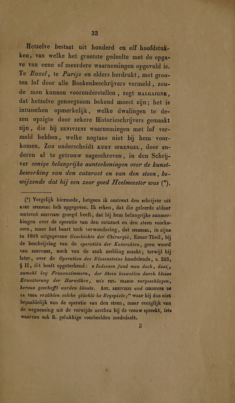 Hetzelve bestaat uit honderd en elf hoofdstuk- ken, van welke het grootste gedeelte met de opga- ve van eene of meerdere waarnemingen opgevuld is. Te Bazel, te Parijs en elders Hsrdeukt met groo- ten lof door alle Boekenbeschrijvers- vermeld , zou- de men kunnen vooronderstellen , Zegt MALGAIGNE, dat hetzelve genoegzaam bekend moest zijn; het is intusschen opmerkelijk, welke dwalingen te de- zen opzigte door zekere Historieschrijvers gemaakt zijn, die bij grwavreni waarnemingen met lof ver- meld hebben, welke nogtans niet bij hem voor- komen. Zoo onderscheidt gurr sprenGeL, door an- deren al te getrouw nageschreven, in den Schrij- ver eenige belangrijke aanteekeningen over de hunst- bewerking van den cataract en van den steen, be- wijzende dat hij een zeer goed Heelmeester was (*). (*) Vergelijk hiermede, hetgeen ik omtrent den schrijver uit KURT sPRENGEL heb opgegeven. Ik erken, dat die geleerde aldaar omtrent zexrviamr gezegd heeft, dat bij hem belangrijke aanmer- kingen over de operatie van den cataract en den steen voorko- men, maar het baart toch verwondering, dat serenceL, in zijne in 1805 uitgegevene Geschichte der Chirurgie, Erster Theil, bij de beschrijving van de operatiën der Katarakten, geen woord Van BENIVIENI, noch van de zaak melding maakt; terwijl hij later, over de Operation des Blasensteins handelende, s. 285, S II, dit heeft opgeteekend: « Indessen fand man doch, dass’, zumahl bey Frauenzimmern, der Stein bisweilen durch blosse Erweiterung der Harnröhre, wie vr. rranco vorgeschlagen, heraus geschaft ‘werden könnte. Anr. BENIVIENI U/d CHRISTOPH DE LA VEGA erzühlen solche glückliche Beyspiele ;” waar hij dus niet bepaaldelijk van de operatie van den steen, maar eeniglijk van de wegneming uit de verwijde urethra bij de vrouw spreekt, iets waarvan ook B. gelukkige voorbeelden mededeelt.