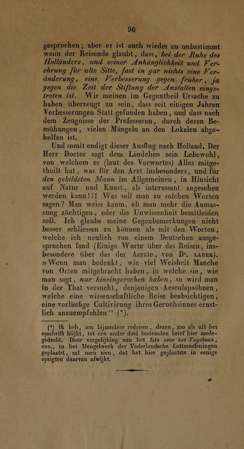 __ gesproehen ; aber es ist auch wieder zu unbestimmt wenn der Reisende glaubt, dass, bei der Ruhe des Holländers, und seiner Anhänglichkeit und Ver- ehrung für alte Sitte, fast in gar nichts eine Ver- änderung,. eine, Verbesserung gegen. früher, ja gegen die Zeit der Stiftung der Anstalten eingen treten ist. Wir meinen im Gegentheil Ursache zu haben ‘überzeugt zu sein, dass seit einigen Jahren Verbesserungen Statt gefunden haben, und dass nach dem. Zeugnisse der. Professoren, durch deren Be- mühungen, vielen Mängeln an den Lokalen. abge= holfen ist. | Und somit endigt dieser Ausflug nach Holland, Der Herr Doctor sagt dem Ländchen sein Lebewohl, von welchem er (laut des Vorwortes) Alles mitge- theilt hat, was für den Arzt insbesonders, und für den gebildeten Mann im Allgemeinen, in Hinsicht auf Natur und Kunst, als interessant angesehen werden kann!!! Was soll man zu solchen Worten sagen? Man weiss kaum, ob man mehr die Ánmas- sung züchtigen, oder die Unwissenheit bemitleiden soll. Ich glaube meine Gegenbemerkungen nicht besser schliessen zu können als mit den Worten, welche ich neulich von einem Deutschen. ausge- _sprochen fand (Einige Worte über das Reisen, ins- besondere über das der Aerzte, von Dr, rLAvER). » Wenn man’ bedenkt, wie viel Weisheit Manche von Orten mitgebracht haben , in welche sie, wie man: sagt, „ur hineingerochen haben, so wird man in der That versucht, denjenigen Aesculapsöhnen, welche eine . wissenschaftliche- Reise beabsichtigen,, eine vorläufige Cultivirung ihres Geruchsinnes ernst- lich. anzuempfehlen ” (*). (*) Ik heb, om bijzondere redenen, dezen, zoo als uit het opschrift blijkt, tot een ander doel bestemden. brief hier mede- gedeeld. Door vergelijking van het Zets over het Tagebuch , enz, in het Mengelwerk der Vaderlandsche Letteroefeningen geplaatst, zal men zien, dat het hier geplaatste in eenige opzigten daarvan afwijkt.