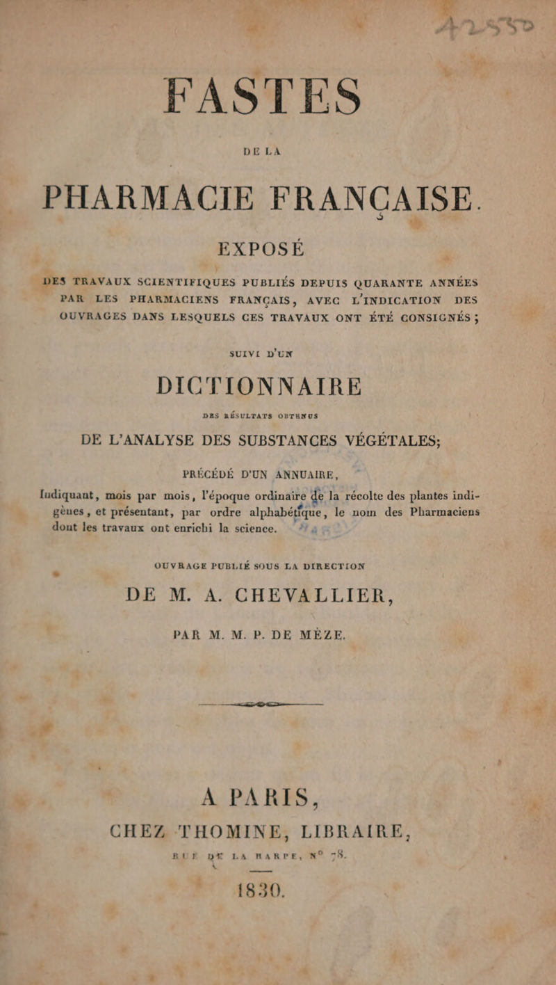 Fr . die 27 FASTES 7 PHARMACIE FRANÇAISE. EXPOSÉ 2 DES TRAVAUX SCIENTIFIQUES PUBLIÉS DEPUIS QUARANTE ANNÉES PAR LES PHARMACIENS FRANCAIS, AVEC L'INDICATION DES OUVRAGES DANS LESQUELS CES TRAVAUX ONT ÉTÉ CONSIGNÉS ; SUIVI D'UN DICTIONNAIRE DRS RÉSULTATS OPTENUS DE L’ANALYSE DES SUBSTANCES VÉGÉTALES; PRÉCÉDÉ D'UN ANNUAIRE, ludiquant, mois par mois, l'époque ordinaire de la récolte des plantes indi- gèues , et présentant, par ordre alphabétfque, le nom des Pharmaciens dont les travaux ont enrichi la science. OUVRAGE PUBLIÉ SOUS LA DIRECTION DE M. A. CHEVALLIER, PAR M. M. P. DE MEÈLZE. À PARIS, CHEZ THOMINE, LIBRAIRE, RUF DX LA HARPE, N° 75. « EC 14890. LL