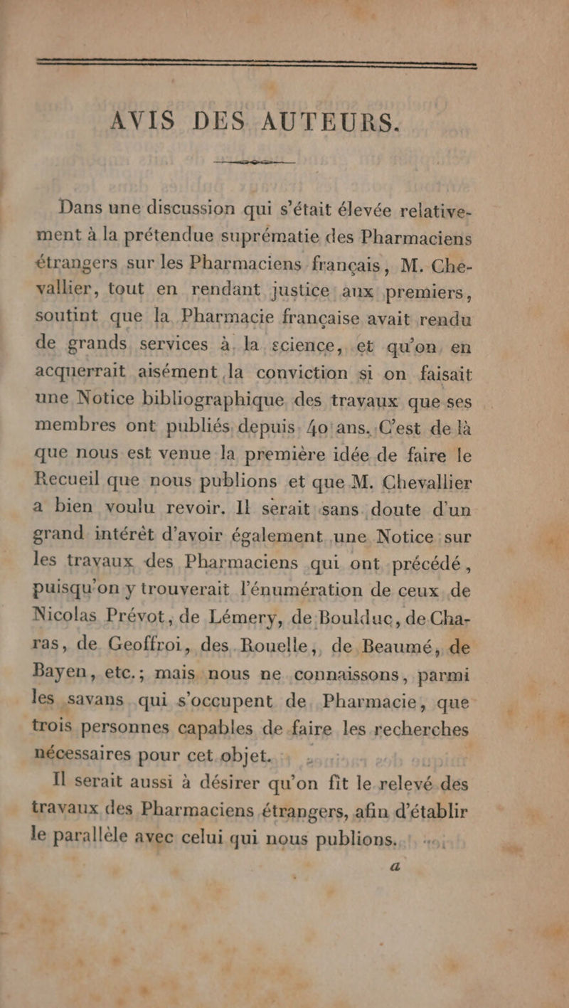 AVIS DES AUTEURS. Dans une discussion qui s'était élevée relative- ment à la prétendue suprématie des Pharmaciens étrangers sur les Pharmaciens français, M. Che- vallier, tout en rendant justice: aux premiers, soutint que la Pharmacie francaise avait rendu de grands services à, la science, .et qu'on, en acquerrait aisément la conviction si on faisait une Notice bibliographique des travaux que ses membres ont publiés, depuis. 4o'ans..C’est de là que nous est venue la première idée de faire le Recueil que nous publions et que M. Chevallier a bien voulu revoir, Il serait sans doute d'un grand intérêt d’avoir également une Notice sur les travaux des Pharmaciens qui ont précédé , puisqu'on y trouverait l’énumération de ceux de Nicolas Prévot, de Lémery, de Boulduc, de Cha- ras, de Geoffroi, des Rouelle, de Beaumé, de Bayen, etc.; mais nous ne connaissons, parmi nécessaires pour cet. objet. . Il serait aussi à désirer qu’on fit le neleyé des travaux des Pharmaciens étrangers, afin d'établir le parallèle avec celui qui nous publions. «a