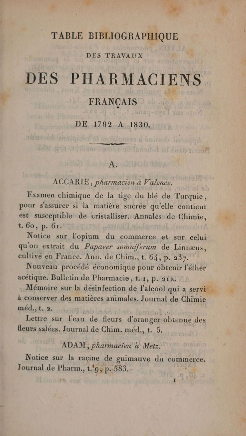 : TABLE BIBLIOGRAPHIQUE DES TRAVAUX DES PHARMACIENS FRANCAIS DE, 1792 A 1830. A. ACCARIE, pharmacien à Valence. Examen chimique de la tige du blé de Turquie, pour s'assurer si la matière sucrée qu'elle contient est susceptible de cristalliser.. Annales de Chimie, t. 60, p. 61: Notice sur lopium du commerce et sur celui qu'on extrait du Papaver somniferum de Linnæus, cultivé en France. Ann. de Chim., t. 64, p. 237. Nouveau procédé économique pour obtenir l'éther acétique. Bulletin de Pharmacie, t.1, p. 212. Mémoire sur la désinfection di l'alcool qui a servi à conserver des matières animales. Journal de Chimie méd., t. 2. arr sur l'eau de fleurs d' oranger nbrenie des fleurs salées. Journal de Chim. méd., t. 5. ADAM , pharmacien à Metz. Notice sur la racine de guimauve du commerce, r -” L
