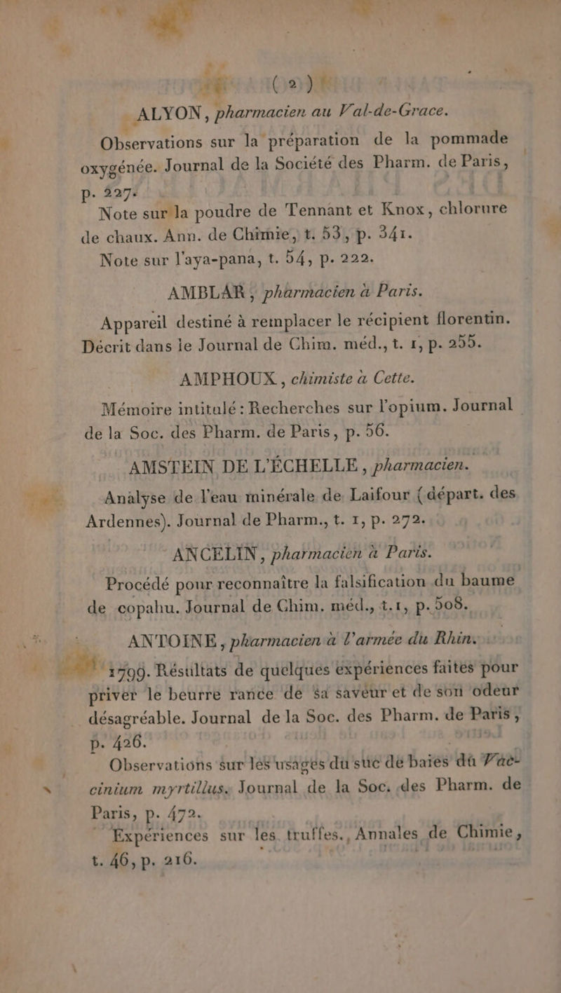 4 5 2 Soi À + Me 100) Li _ ALYON, pen au V'al-de-Grace. Observations sur la préparation de la pommade oxygénée. Journal de la Société des Pharm. de Paris, p- 227: Note sur la poudre de Tennant et Knox, chlorure de chaux. Ann. de Chimie, t. 53, p. 341. Note sur l'aya-pana, t. 54, p. 222. AMBLAR, pharmacien à Paris. Appareil destine à remplacer le récipient florentin. Décrit dans ie Journal de Chim. méd.,t. #, p. 255. AMPHOUX,, chimiste a Cette. Mémoire intitulé : Recherches sur l’'opium. Journal de la Soc. des Pharm. de Paris, p. 56. AMSTEIN DE L'ÉCHELLE , pharmacien. Analyse de l’eau minérale de Laifour (départ. des Ardennes). Journal de Pharm., t. 1, p. 272. ANCELIN, pharmacien à Paris. Procédé pour reconnaître la falsification du baume de copahu. Journal de Ghim. méd., t.1, p.508. ANTOINE , pharmacien à l’armée du Rhin: ‘1709. Résultats de quelques expériences faites pour priver le beurre rance dé $a savéur et de son odeur désagréable. Journal de la Soc. des Pharm. de Paris’; p. 426. | Observations sur les usagés du suc de Baie dû Vae- cinium myrtilluss Journal de la Soc. des Pharm. de Paris, p. 472 Expériences sur les truffes. Annales de Chimie, t. 46, p. 216.