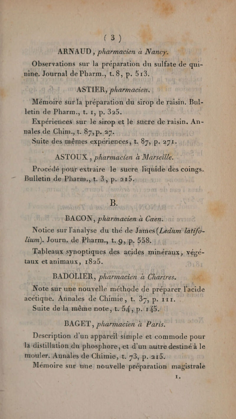 ARNAUD, pharmacien à Nancy. Observations sur la préparation du sulfate de qui- nine. Journal de Pharm., t.8, p. 513. ASTIER, pharmacien, Mémoire sur la préparation du sirop de raisin. Bul- letin de Pharm., t. 1, p. 325. Expériences sur le sirop et le sucre de raisin. An nales de Chim., t. 87, p.27. Suite des ice expériences, t. 87, p. 271. ASTOUX , pharmacien à Marseille. Procédé pour extraire le sucre liquide des coings. Bulletin de.Pharm.,t. 3, p. 225. e 4 B. BACON, pharmacien à Caen. Notice sur l'analyse du thé de James(Ledum' latifo- lium). Jouru. de Pharm., t.,9,:p. 558. Tableaux synoptiques des acides minéraux, végé- taux et animaux, 1825. BADOLIER, pharmacien a Chartres. dE: Note sur une nouyelle méthode de préparer l'acide acétique. Annales de Chimie, t. 37, p. 111. Suite dela même note, t.54, p. 145. BAGET, pharmacien à Paris. Description d'un appareïl simple et commode pour la disullation du phosphore, «et d'un autre destiné à le mouler. Annales de Chimie, +. 73, p.215. Mémoire sur une nouvelle préparation magistrale 1,