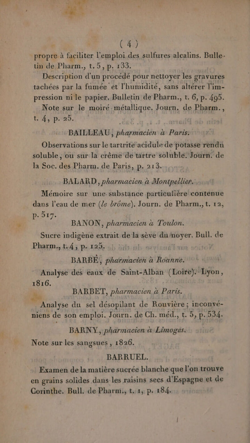 propre à faciliter l'emploi. des sulfures alcalins. Bulle tin de Pharm., t.5, p. 133. Description f un procédé pour nettoyer les gravures tachées par la fumée et l'humidité, sans altérer l'im- pression ni le papier. Bulletin de Phi t. 6, p. 495. Note sur le moiré. métallique. Foot de Pharm., CAD. BAILLEAU bédiguiie in à Rolls Observations sur le tartrite acidule de potasse rendu soluble, ou sur la crême de tartre soluble. Journ. de la Soc. di Pharm. de Paris, p. 213. BALARD , pharmacien a PRO Mémoire sur une.substance particulière conténue dans l’eau de mer (/2 brome). Journ. de Pharm., t. 12, p- 517. BANON, pharmacien a Toulon. Sucre indigène extrait de la sève du: ii Bull. de Pharm., td 3 pe r2iol di: db. 66 UE és BARBE, ; Pharmacien à Rothnt: Analyse des eaux dé Saint-Alban (Loire). Lyon, 1816. BARBET, pharmacien a Paris. Analyse du sel désopilant de Rouvière ; inconvé- niens de son emploi. Journ. de Ch. méd., t. 5, p. 254. BARNY, pharmacien &amp; Limoges. Note sur les sangsues , 1826. BARRUEL. Examen de la matière sucrée blanche que l'on trouve en grains solides dans les raisins secs d'Espagne et de Corinthe. Bull. de Pharm., t.,4, p. 184.
