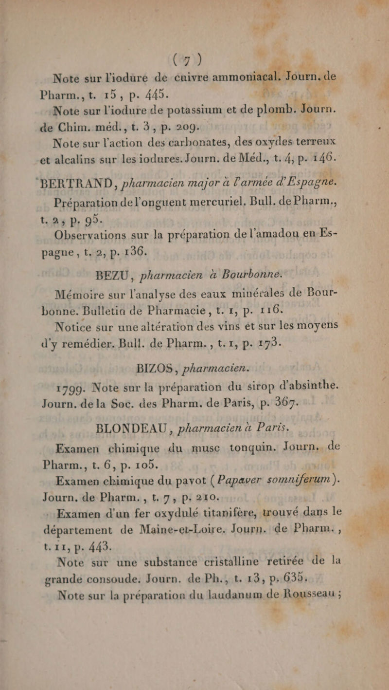(7) cé. Note sur l'iodure de cuivre mm ne Pharm.,t. 15, p. 445. Note sur l'iodure de potassium et de I de Chim. méd., t. 3, p. 209. Note sur l'action tp carbonates, des oxydes terreux et alcalins sur les iodures. Journ. de Méd., t. 4, p. 146. BERTRAND, pharmacien major à l'armée d'Espagne. Préparation de l'onguent mercuriel, Bull. de Pharm., t. 25 P. 99. Observations sur la préparation de l’amadou en Es- pagne , t. 2, p. 136. BEZU, pharmacien à Bourbonne. Mémoire sur l'analyse des eaux minérales de Bour- bonne. Bulletia de Pharmacie , t. 1, p. 116. Notice sur une altération des vins ét sur les moyens d'y remédier. Ball. de Pharm. , t.1, p. 175. BIZOS , pharmacien. 1799. Note sur la préparation du sirop d’absinthe. Journ. de la Soc. des Pharm. de Paris, p. 367. BLONDEAU , pharmacien à Paris. Examen chimique du musc tonquin. Journ.. de Pharm., t. 6, p. 105. rimes A BE du pavot ( Papaver somn jferum Journ. de Pharm. , t, 7, p. 210. : Examen d'un fat oxydulé titanifère, wouvé dans le département de Maine-et-Loire. Journ. de Pharm., t.11, p. 443. Note sur une substance cristalline retirée de la grande consoude. Journ. de Ph., t. 13, p.639. Note sur la préparation du laudanum de Rousseau É #