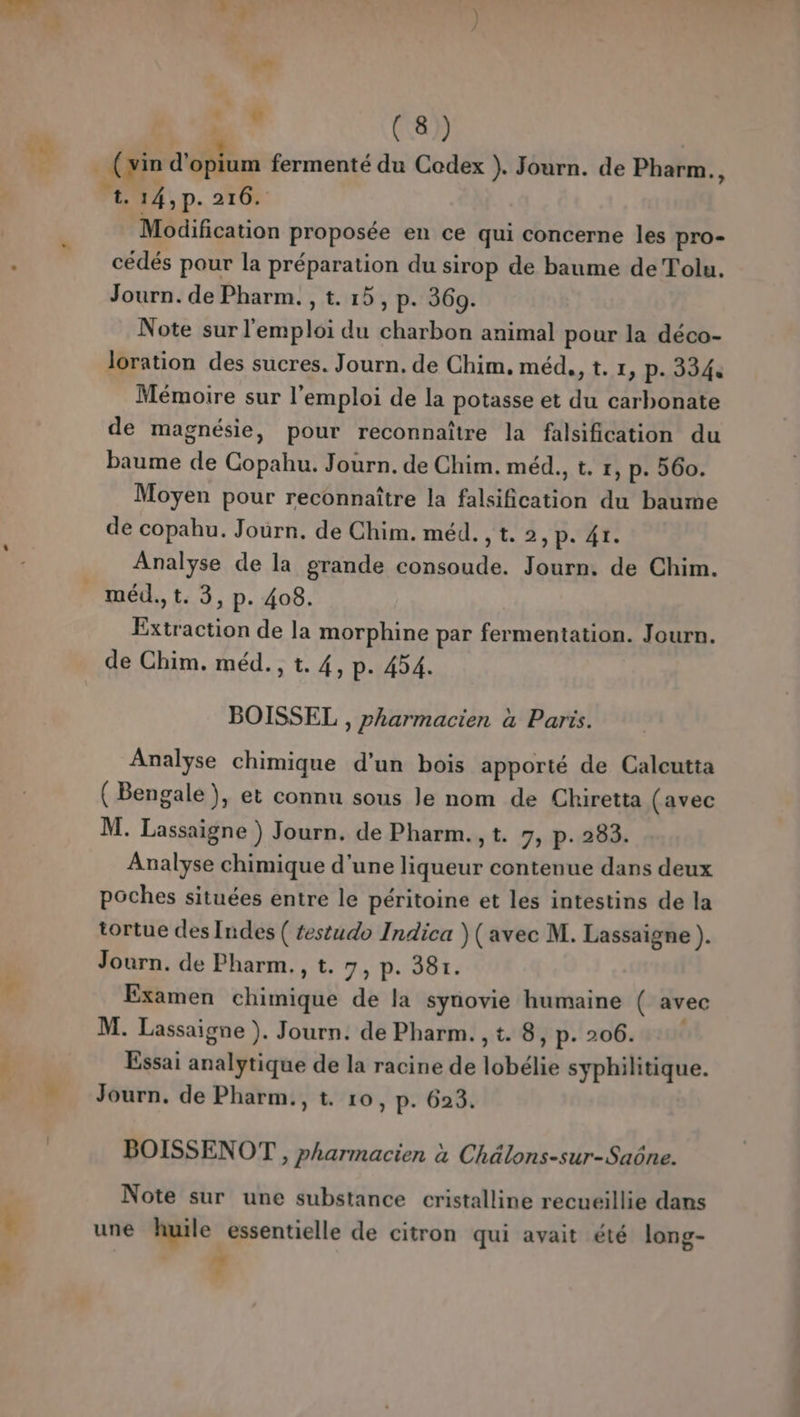 EE 4 (vin d'offtum fermenté du Codex ). Journ. de Pharm., r. 14, p. 2708 Modification proposée en ce qui concerne les pro- cédés pour la préparation du sirop de baume de Tolu. Journ. de Pharm. , t. 15, p. 360. Note sur l'emploi du charbon animal pour la déco- Joration des sucres. Journ. de Chim, méd., t. x, p- 334. Mémoire sur l'emploi de la potasse et du carbonate de magnésie, pour reconnaître la falsification du baume de Copahu. Journ. de Chim. méd., t, r, p. 560. Moyen pour reconnaître la falsification du baume de copahu. Journ. de Chim. méd. , t. 2, p. 41. Analyse de la grande consoude. Journ. de Chim. _ méd.,t. 3, p. 408. Extraction de la morphine par fermentation. Journ. de Chim. méd., t. 4, p- 454. BOISSEL , pharmacien à Paris. Analyse chimique d’un bois apporté de Calcutta (Bengale), et connu sous le nom de Chiretta (avec M. Lassaigne ) Journ. de Pharm., t. 7, p. 283. Analyse chimique d'une liqueur contenue dans deux poches situées entre le péritoine et les intestins de la tortue des Indes ( testudo Indica )( avec M. Lassaigne ). Journ. de Pharm., t. 7, p. 38r. * Examen chimique de la synovie humaine ( avec M. Lassaigne ). Journ. de Pharm. , t. 8, p- 206. Essai analytique de la racine de lobélie syphilitique. = Journ. de Pharm., t. 10, p. 623. BOISSENOT , pharmacien à Chälons-sur-Saône. Note sur une substance cristalline recueillie dans ë une huile essentielle de citron qui avait été long- , 7