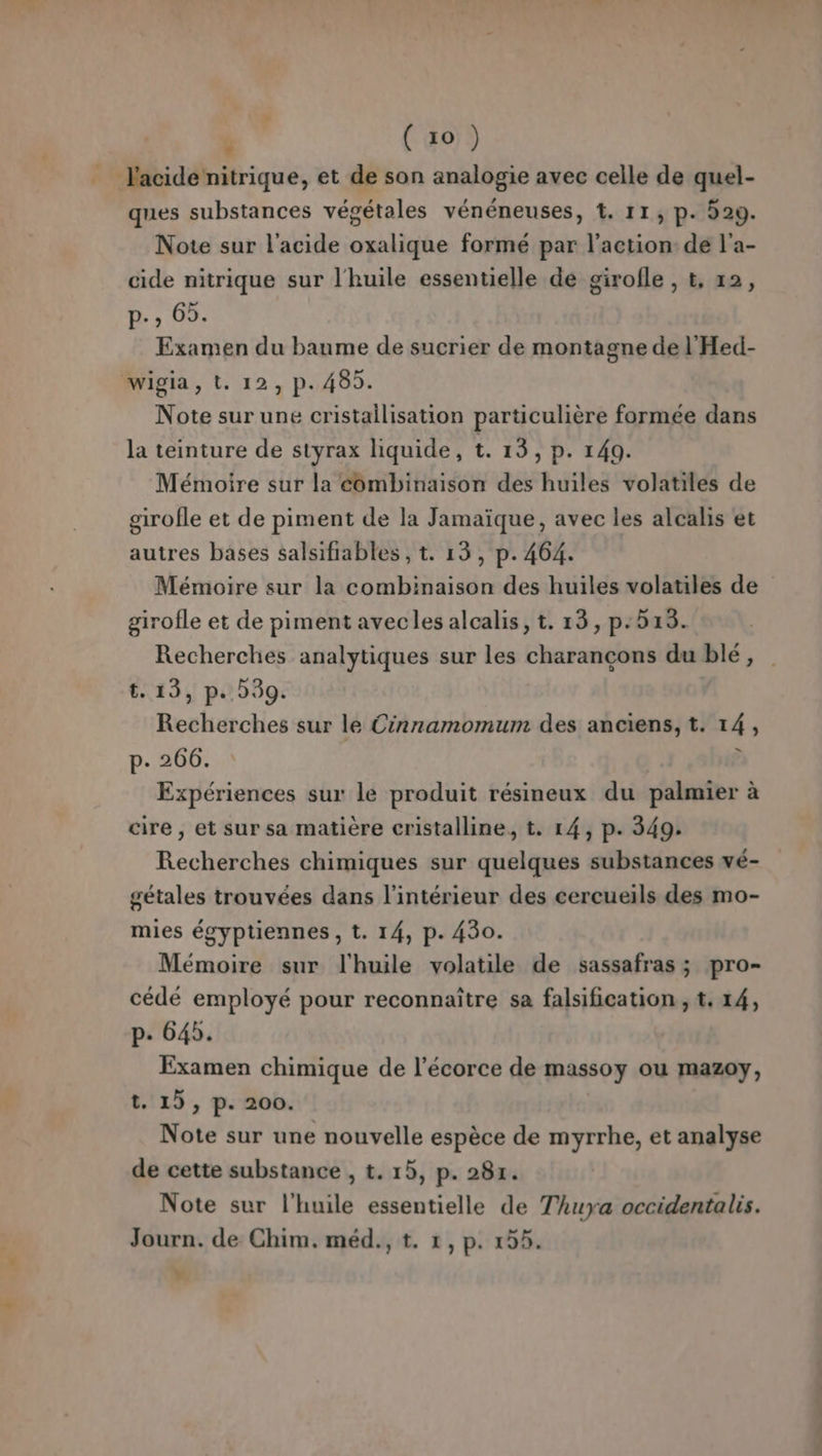 ques substances végétales vénéneuses, t. 11, p. 529. Note sur l'acide oxalique formé par l’action de l'a- cide nitrique sur l'huile essentielle de girofle , t, 12, 1b, 07 Examen du baume de sucrier de montagne de l'Hed- Note sur une cristailisation particulière formée dans la teinture de styrax hquide, t. 13, p. 149. Mémoire sur la combinaison des huiles volatiles de girofle et de piment de la Jamaïque, avec les alcalis et autres bases salsifiables , t. 13, p. 464. Mémoire sur la combinaison des huiles volatiles de girofle et de piment avecles alcalis, t. 13, p:518. Recherches analytiques sur les charançcons du blé, t. 13, p. 39. Recherches sur le Cinnamomum des anciens, t. 14, p. 266. P Expériences sur le produit résineux du palmier à cire , et sur sa matière cristalline, t. 14, p. 349. Recherches chimiques sur quelques substances vé- gétales trouvées dans l’intérieur des cercueils des mo- mies égyptiennes , t. 14, p. 430. Mémoire sur l'huile volatile de sassafras ; pro- cédé employé pour reconnaitre sa falsification ; t. 14, p. 645. Examen chimique de l'écorce de massoy ou mazoy, t. 15, p. 200. Note sur une nouvelle espèce de myrrhe, et analyse de cette substance , t. 15, p. 281. Note sur l'huile essentielle de Thuya occidentalis. Journ. de Chim. méd., t. 1, p. 15. Y