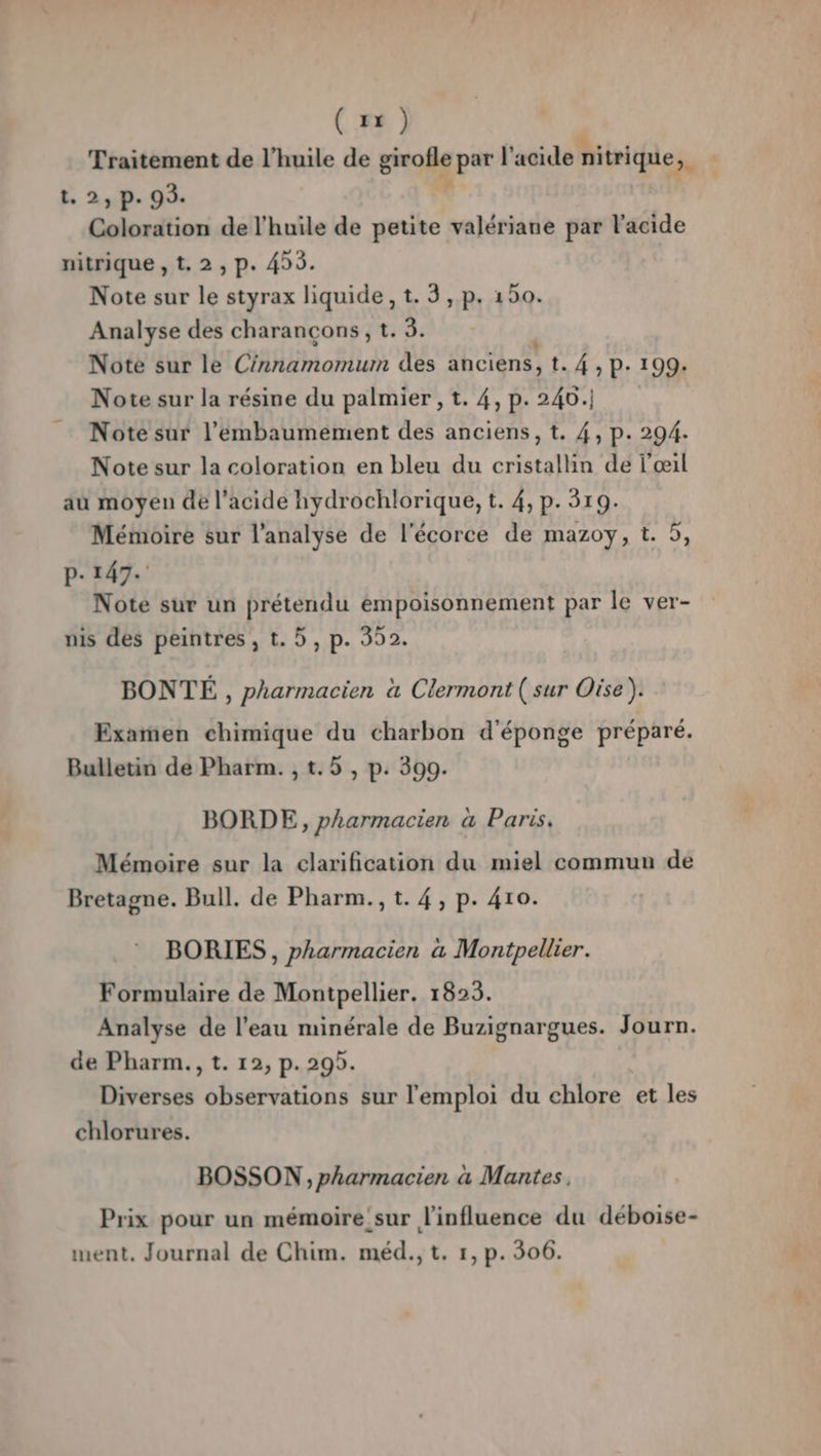 (1x) Traitement de l'huile de | par l acide r nitrique 3. t. 2, p. 93. Coloration de l'huile de petite valériane par l'acide nitrique ,t.2,p. 455. Note sur le styrax liquide, t. 3, p. 150. Analyse des charancons, t. 3. Note sur le Chimotius des anciens, t. 4, P. 199. Note sur la résine du palmier , t. 4, p. 240. Note sur l’'embaumement des anciens, t. 4, p. 294. Note sur la coloration en bleu du cristallin de l'œil au moyen de l'acide hydrochlorique, t. 4, p. 319. Mémoire sur l'analyse de l'écorce de mazoy, t. 5, P- 147. Note sur un prétendu empoisonnement par le ver- nis des peintres , t. 5, p. 352. BONTÉ , pharmacien à Clermont ( sur Oise ). Examen chimique du charbon d'éponge préparé. Bulletin de Pharm. , t.5 , p. 300. BORDE,, pharmacien a Paris. Mémoire sur la clarification du miel commun de Bretagne. Bull. de Pharm., t. 4, p. 410. BORIES , pharmacien a Montpellier. Formulaire de Montpellier. 1823. Analyse de l’eau minérale de Buzignargues. Journ. de Pharm., t. 12, p. 295. Diverses observations sur l'emploi du chlore et les chlorures. BOSSON ;, pharmacien a Mantes, Prix pour un mémoire'sur l'influence du déboise-