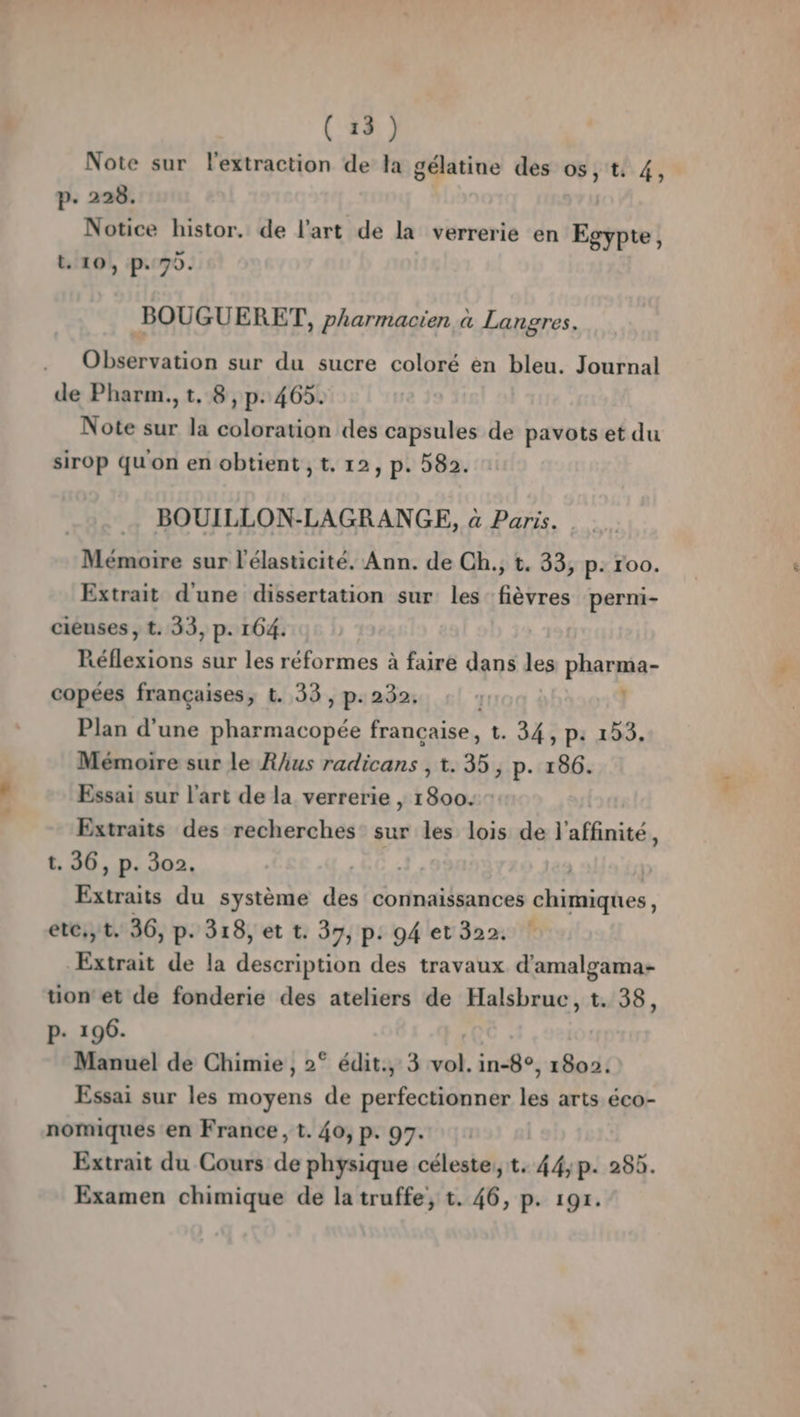 Note sur l'extraction de la gélatine des os, t: 4, p. 228. Notice histor. de l'art de la verrerie en Egypte, t. 10, p.70. BOUGUERET, pharmacien à Langres. Observation sur du sucre coloré èn bleu. Journal de Pharm.,t, 8, p.465. Note sur la coloration des capsules de pavots et du sirop qu'on en obtient , t. 12, p. 582. BOUILLON-LAGRANGE, à Paris. Mémoire sur l'élasticité. Ann. de Ch., t. 33, p: roo. Extrait d'une dissertation sur les fièvres perni- cieuses , t. 33, p. 164. Réflexions sur les réformes à faire dans les pharma- copées françaises, t. 33, p. 232. | Plan d’une pharmacopée francaise, 1. 34, p: 153. Mémoire sur le Rhus radicans , 1.35; p. 186. Essai sur l’art de la verrerie | 1800: : Extraits des recherches sur les lois de l’affinité, t. 36, p. 302. | | Extraits du système des connaissances chimiques, ete, t. 36, p- 318, et t. 37, p. 94 et 322. Extrait de la description des travaux d’amalgama- tion et de fonderie des ateliers de Halsbruc, t. 38, P. 196. | Manuel de Chimie , 2° édit., 3 vol. in-8°, 1802: Essai sur les moyens de perfectionner les arts éco- nomiques en France, t. 40, p. 97. : Extrait du Cours de physique céleste, t. 44; p. 283. Examen chimique de la truffe, t. 46, p. 191. LA