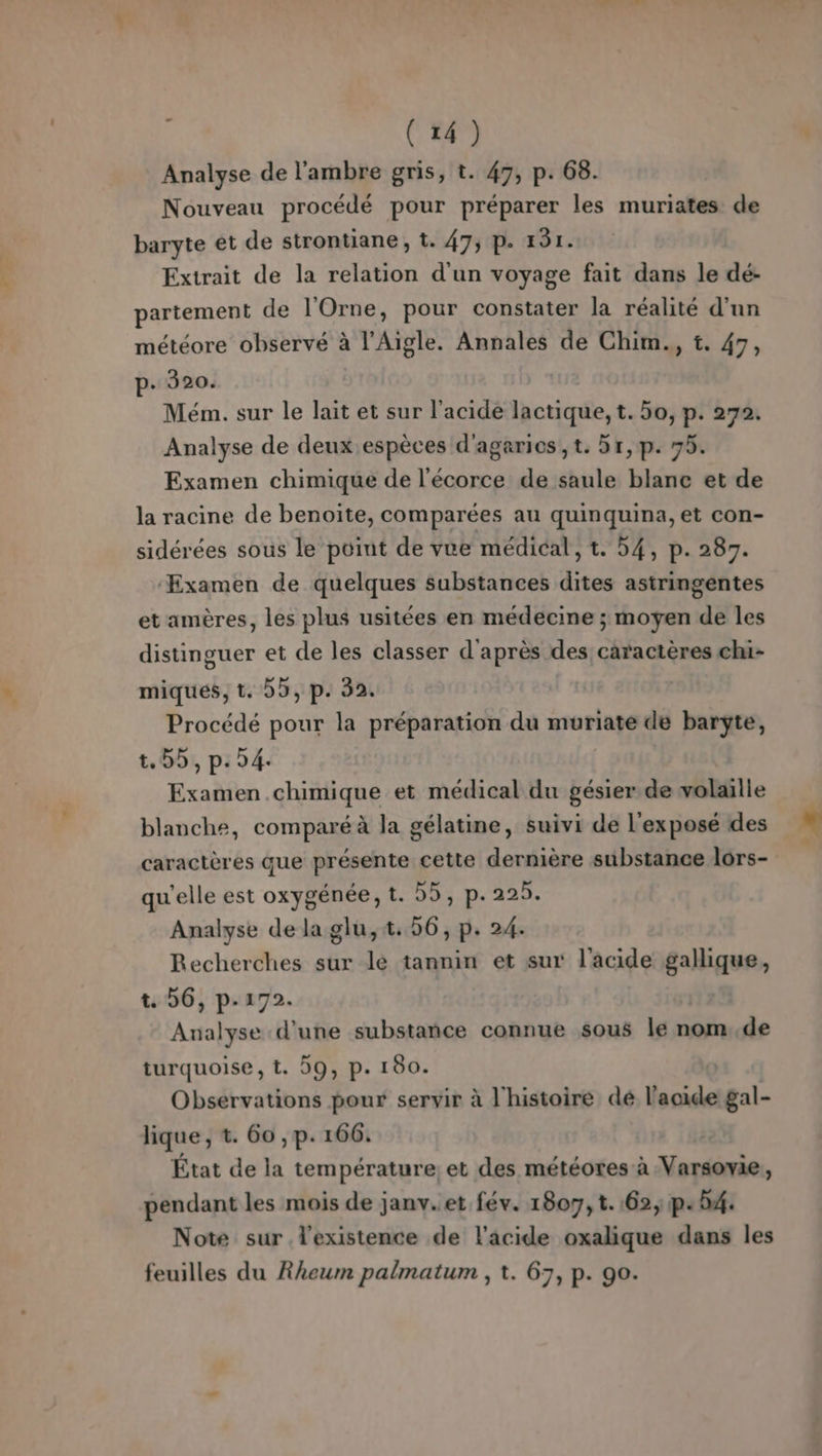 Analyse de l'ambre gris, t. 47, p. 68. Nouveau procédé pour préparer les muriates de baryte et de strontiane, t. 47; p. 131. Extrait de la relation d'un voyage fait dans le dé:- partement de l'Orne, pour constater la réalité d'un météore observé à l’Aigle. Annales de Chim., t. 47, p- 320. Mém. sur le lait et sur l'acide lactique, t. 50, p. 272. Analyse de deux espèces d'agarios,t. 5r,1p. 75. Examen chimique de l'écorce de saule blanc et de la racine de benoite, comparées au quinquina, et con- sidérées sous le point de vue médical, t. 54, p. 287. ‘Examen de quelques substances dites astringentes et amères, les plus usitées en médecine ; moyen de les distinguer et de les classer d'après des caractères chi- miques, t. 5, p. 32. Procédé pour la préparation du muriaté de barÿte, t.55, p.54. Examen chimique et médical du gésier.de volaille blanche, comparé à la gélatine, suivi de l'exposé des caractères que présente cette dernière substance lors- qu'elle est oxygénée, t. 55, p. 225. Analyse de laglu,t. 56, p. 24. Recherches sur le tannin et sur l'acide gallique, t. 56, p-172. Analyse d'une substañce connue sous le nom..de turquoise, t. 59, p. 180. Observations pour servir à l'histoire dé l'acide gal- lique, t. 60 , p. 166. État de la température: et des météotes à Varsovie, pendant les mois de janv..et fév. 1807, t.:62, p. 4. Note sur l'existence de l'acide oxalique dans les feuilles du Rheum palmatum , t. 67, p. 90.