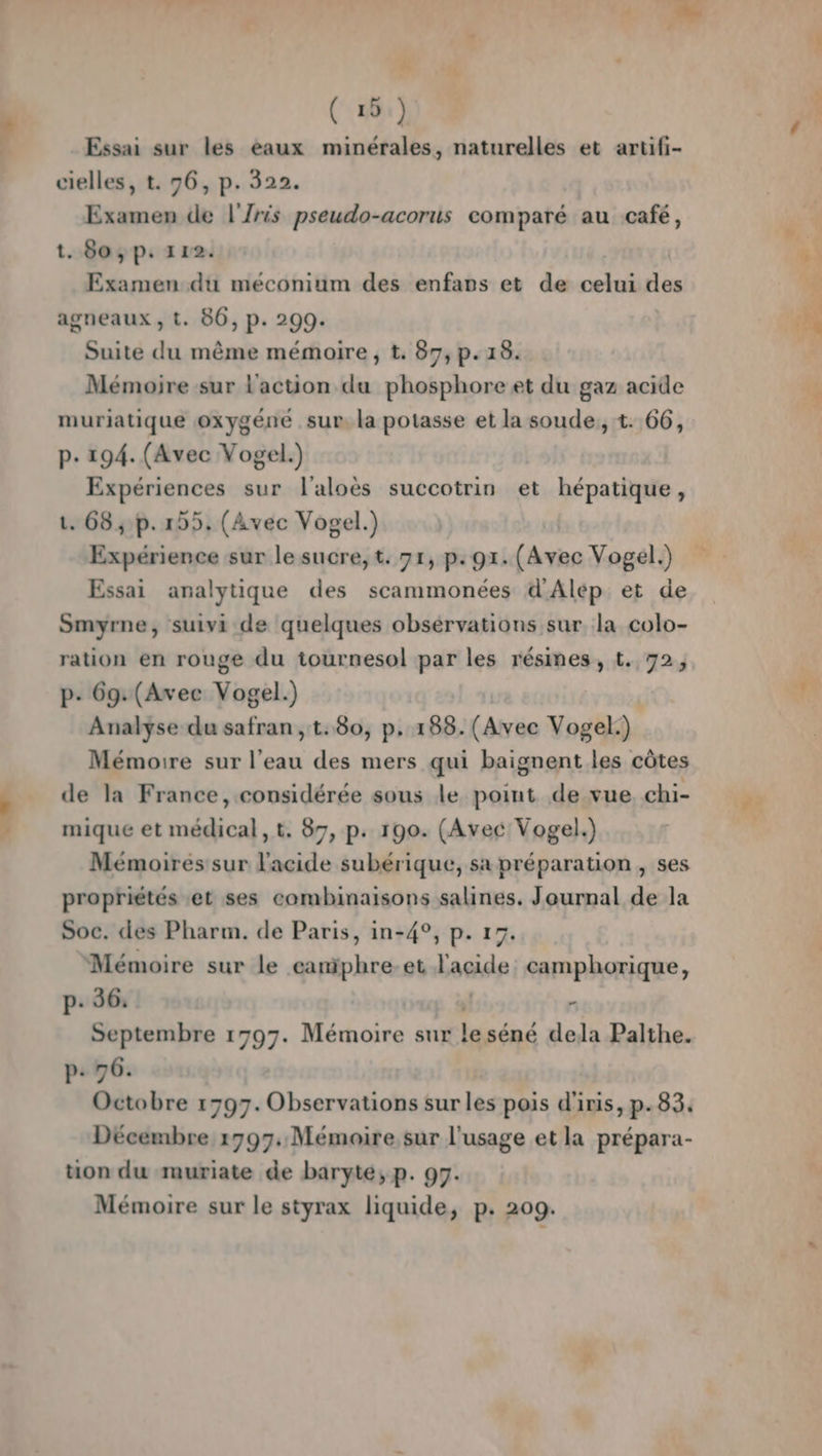 # ( 19.) Essai sur les eaux minérales, naturelles et artifi- cielles, t. 96, p. 322. Examen de l'Zris pseudo-acorus comparé au café, t. 80; p: 112. Examen du méconium des enfars et de celui des agneaux , t. 86, p. 299. Suite du même mémoire , t. 87, p.13. Mémoire sur l'action du phosphore et du gaz acide muriatique oxygéné sur. la potasse et la soude, t. 66, p. 194. (Avec Vogel.) Expériences sur l'aloës succotrin et hépatique, t. 68,:p. 155, (Avec Vogel.) Expérience sur le sucre, t. 71, p. 9x. (Avec Vogel.) Essai analytique des scammonées d'Alép et de Smyrne, suivi de quelques obsérvations sur la colo- ration en rouge du tournesol par les résines, t. 72, p- 69: (Avec Vogel.) Analyse du safran, t.80, p. 1838. (Avec Vogel.) Mémoire sur l’eau des mers qui baignent les côtes de la France, considérée sous le point de vue. chi- mique et médical, t. 87, p. 190. (Avec Vogel.) Mémoires sur l'acide subérique, sa préparation , ses propriétés et ses combinaisons salines. Journal de la Soc. des Pharm. de Paris, in-4°, p. 17. Mémoire sur le camiphre-et Laede camphorique, p: 36. | 4 Septembre 1797. Mémoire sur le séné dela Palthe. p- 76. Décembre 1797: Mémoire sur l'usage et la prépara- ton du muriate de baryté;, p. 97. Mémoire sur le styrax liquide, p. 209. r PA) f $