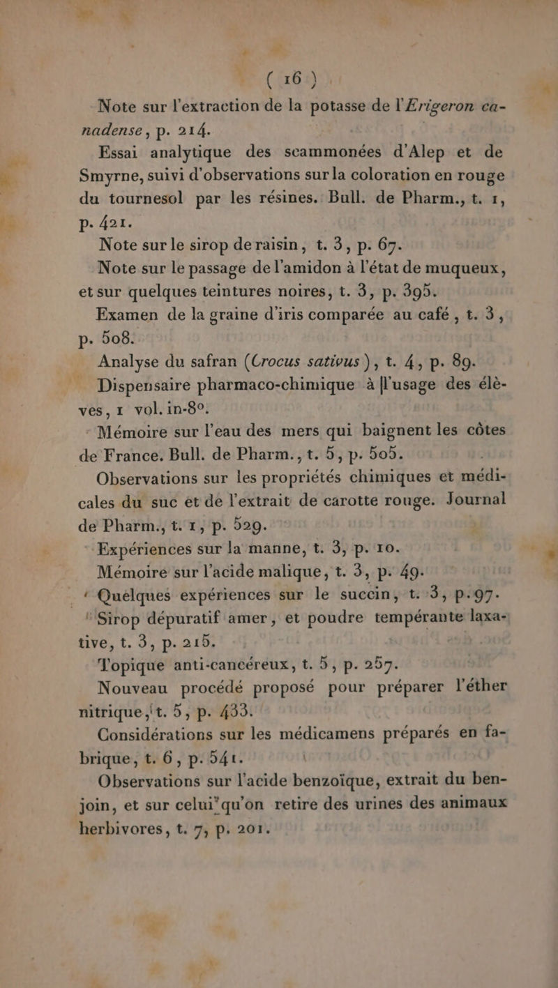 &gt; | (6) Note sur l'extraction de la potasse de l'£rigeron ca- nadense, p. 214. Essai analytique des scammonées d'Alep et de Smyrne, suivi d'observations sur la coloration en rouge du tournesol par les résines. Bull. de Pharm., t. 1, p. 421. Note sur le sirop deraisin, t. 3, p. 67. Note sur le passage de l'amidon à l’état de muqueux, et sur quelques teintures noires, t. 3, p. 39. Examen de la graine d'iris comparée au café , t. 3, p. 08. Analyse du safran (Crocus sativus ), t. 4, p. 89. Dispeusaire pharmaco-chimique à [l'usage des élè- ves,1 vol. in-8°. - Mémoire sur l’eau des mers qui baignent les côtes Observations sur les propriétés chimiques et médi- cales du suc ét de l'extrait de carotte rouge. Journal de Pharm., t. 1, p. 929. Expériences sur la manne, t. 3, p. 10. Mémoire sur l’acide malique, t. 3, p. 49. ‘Sirop dépuratif amer, et poudre tempérante laxa- tive, t. 3, p. 219. | | Topique anti-cancéreux, t. 5, p. 257. Nouveau procédé proposé pour préparer l'éther nitrique ;it. , p. 4335. Considérations sur les médicamens préparés en fa- brique, t. 6, p. 541. Observations sur l'acide benzoïque, extrait du ben- join, et sur celui’qu'on retire des urines des animaux herbivores, t. 7, p. 201.