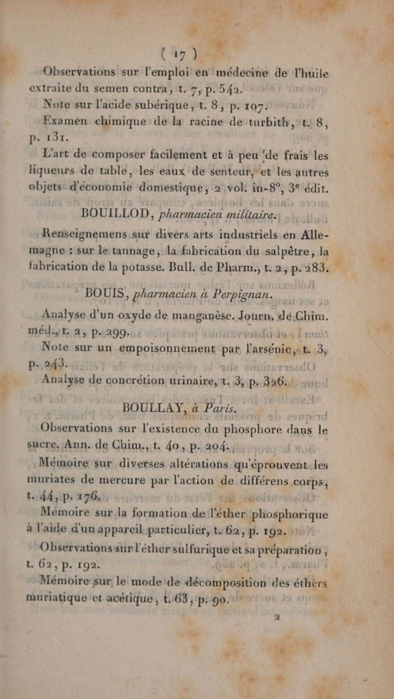 Pr hs ” ( 49 }.=# Observations sur l'emploi en médecine de l'huile extraite du semen contra, t. 7, p. 42. Nate sur l'acide subérique , t. 8, p. 107. Examen chimique de la racine de turbith,t18, P: 131. L'art de composer facilement et à peu ‘de frais les liqueurs de table, les eaux de senteur, et les autres objets: d'économie domestique, 2 vol. in-8”, 3° édit. BOUILLOD, pharmacien pe pa | Reniseignemens sut divers arts industriels en Alle- magne : sur le tannage, la bibricition du salpêtre, la LAPS 8 8€) P # ‘ai fabrication de la potasse. Bull, de Pharm., t. 2, p. 583 . * BOUIS , pharmacien à ä Perpignan. Analyse d’un oxyde de manganèse. Journ, dé Chi. méd.it. 2, p.299. | Jiurvroédoédez Es Note sur un conoisonnémentq pat larsénies 3, ICT CTPRCY ONE 1e enoieviszdO F Analyse de concrétion ürinaineset! 3% di “ab. Ju BOULLAY, à Dons s. Dans sur l'oGerE du phosphore FE F sucre, Ann. de Chim,,t, 40, p. 204., FAT à «! Mémoire sur diverses altérations ” m'épfiese les muriates de mercure par l'action de différens M. t.. 44, p.196. , 1: LS Mémoire sur la formation de l'éther phosphorique à l'aide d'un appareil particulier, t. 62, p. 192. Observationssur l'éther sulfurique et sa préparation | | t. 02, p. 192. 08£ fr à Mémoire sur, le mode de décomposition des éthièrs muriatique et acétique , t, pets pr 90.2 rue *e ‘