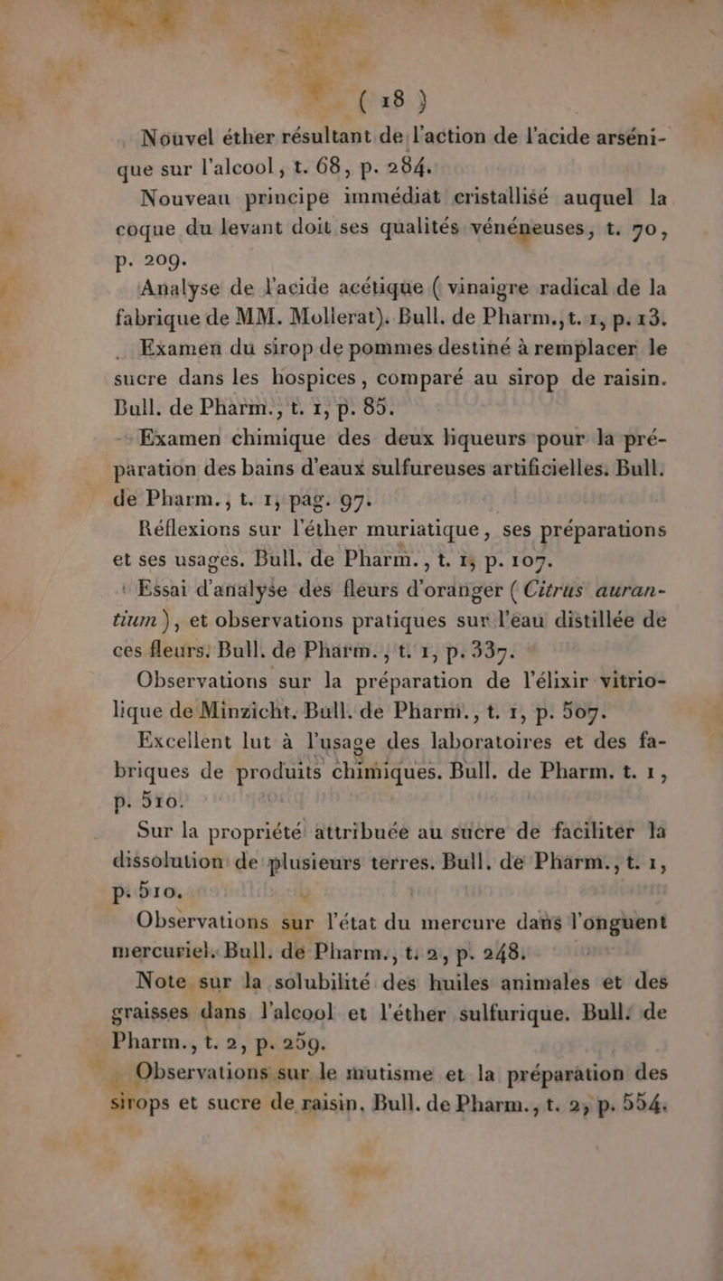 Be: 2 n'as } Nouvel éther résultant de SR de VAE arséni- que sur l'alcool, t. 68, p. 284. Nouveau principe immédiat cristallisé auquel la coque du levant doit ses qualités vénéneuses, t. 70, p. 209. Analyse de l'acide acétique ( vinaigre radical de la fabrique de MM. Molierat). Bull, de Pharm.,t.1, p.23. Examen du sirop de pommes destiné à remplacer le sucre dans les hospices , comparé au sirop de raisin. Bull. de Pharm., t. 1, p. 85. Examen chimique des deux hqueurs pour la pré- paration des bains d'eaux sulfureuses artificielles. Bull. de Pharm.;t. 1, pag. 97. | Réflexions sur l’éther muriatique &gt; Ses préparations et ses usages. Bull, de Phar m. &gt; te 1ÿ P. 107. : Essai d'atttilple des fleurs d'oranger ( Citrus auran- tiumn ), et observations pratiques sur l’eau distillée de ces fleurs. Bull, de Pharm. , t. 1, p.33. Observations sur la préparation de l’élixir vitrio- lique de Minzicht. Bull. de Pharm., t. 1, p. or. Excellent lut à l'usage des laboratoires et des fa- briques de produits chimiques. Bull. de Pharm. t. 1, p. 910. | Sur la propriété attribuée au sucre de facihter la dissolution: de plusieurs terres. Bull. de Pharm., t. 1, p: ÿro. U Observations sur l’état du mercure dans l'onguent mercuriel, Bull. de Pharm., t: 2, p. 248. Note sur la solubilité des huiles animales et des graisses (ue l'alcool et l'éther sulfurique. Bull: de Pharm., » P+ 299. FAR 2 le mutisme et la préparation des k 4 et sucre de raisin, Bull. de Pharm. 1 23 p 524. TN …