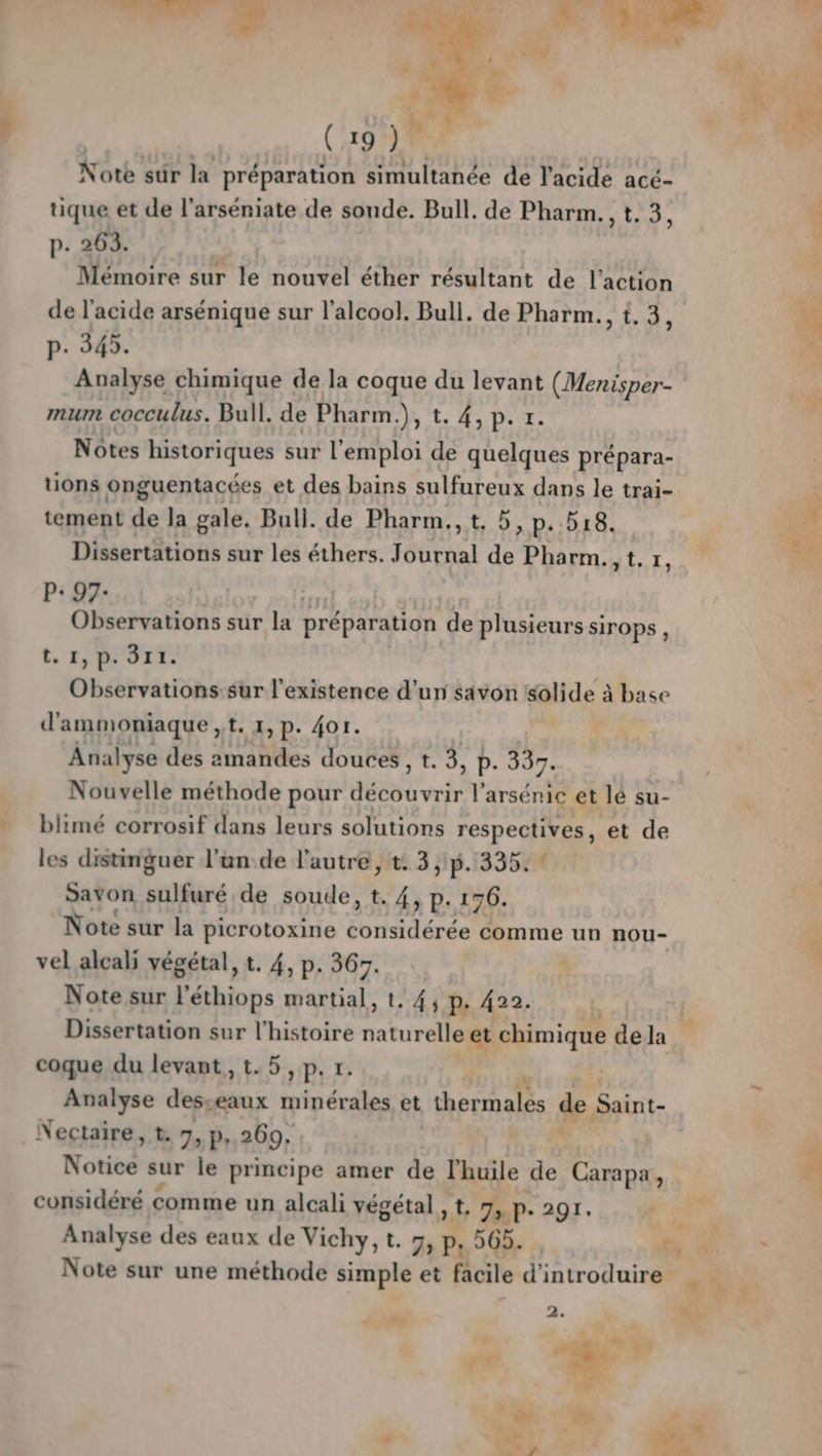Note sûr la préparation simultanée de l'acide acé- tique et de l’arséniate de sonde. Bull. de Pharm. , t. 3, p. 263. Mémoire sur le nouvel éther résultant de l’action de l'acide arsénique sur l'alcool. Bull. de Pharm., t. 3, p. 34. Analyse chimique de la coque du levant (Menisper- mum cocculus. Bull. de Pharm.), t. 4, p. r. Notes historiques sur l'emploi de quelques prépara- tions onguentacées et des bains sulfureux dans le trai- tement de la gale. Bull. de Pharm., t, 5, p.518. Dissertations sur les éthers. Journal de Pharm.,t,r, P: 97- | Observations sur la préparation de plusieurs sirops, t. 1, D. 311. Observations-sur l'existence d’un savon solide à à base d' ammoniaque , t. 1,p. 401. Analyse des amandes douces , t. 3, P. 337. Nouvelle méthode pour PACE l’arsénic et lé su- blimé corrosif dans leurs solutions respectives, et de les distinguer l’un:de l'autre, t. 3 ,1p. 335: * Savon sulfuré de soude, t. 4, p. 176. Note sur la picrotoxine Svnsidérée comme un nou- vel alcali végétal, t. 4, p. 367. \ Note sur l’éthiops martial, t, 44 pe 422. Dissertation sur l’histoire naturelle et chimique de la coque du levant, t.5,p. r. Analyse desseaux minérales et Cale de CAES _Nectaire, t. 7, p, 269. Noticé sur le principe amer de l'huile 2e Carapa, PAL x k L %e