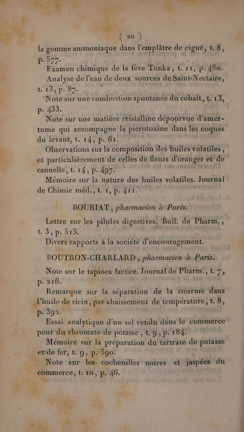» : ‘ ve. la gomme ammoniaque dans BA de figué, t.8, P- 977. Examen chimique de la fève Tonka, t. I1,P . 480. Analyse de l’eau de deux sources de Saine-Noc AE: Noté sur une combustion spontanée Er cobalt, t. 13, Note sur une matière van AA dépourvue d’ amér- tume qui accompagne la picrotoxine tres les coques du levant, t. 14, p.61. di Observations sur la composition des huiles volatiles, et particulièrement de celles de fleurs d'oranger et de cannelle, t. 14, p. 497. dead id dora: Ménidire sur la nature huiles D Journal de Chimie méd., t. 1, p. {ir BOURIAT , pharmacien w1Paris: Lettre sur les pilules digestives, Buil. de Pharm. , LS DLILE Divers rapports à la société d’ encouragement. BOUTRON-CHARLARD , RTS à Paris. Note sur le tapioca factice. Journal de PARENT 7, p.216. Remarque sur la séparation de la dtéatiné dans P- 392. Re Essai analytique d’un sel vendu dans le commerce pour du chromate de potasse, t. 9, p. 184. Mémoire sur la préparation du tartrate de potasse etde fer, t. 9, p.590. #. commerce, t. 10, p. 46. CE” 19 «* s % M. 7 7