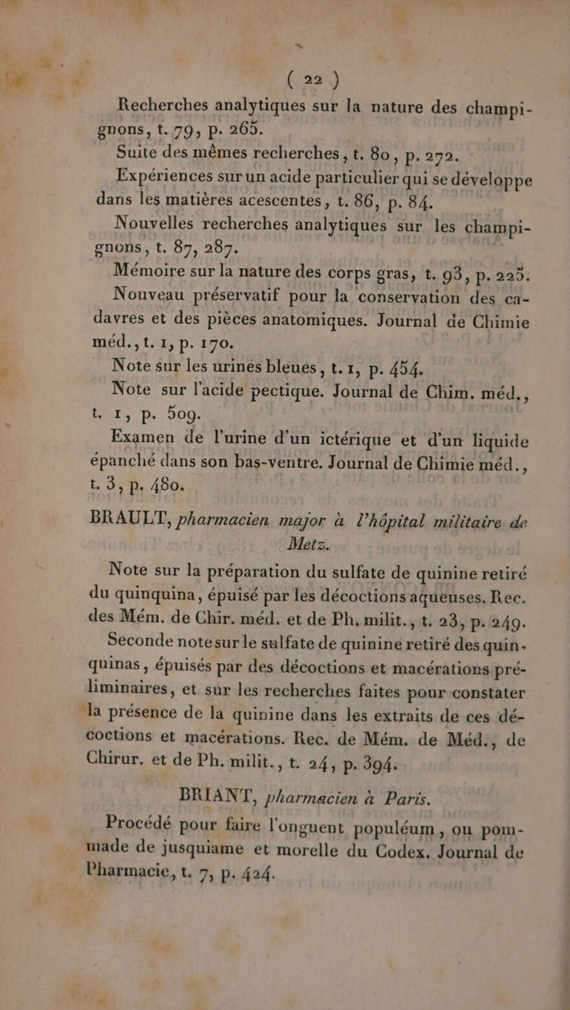 ” (22) Recherches analytiques sur la nature des champi- gnons, t. 79, p. 265. Suite des mêmes recherches, t. 80, p. 272. Expériences sur un acide particulier qui se développe dans les matières acescentes, t. 86, p. 84. Nouvelles recherches analytiques sur les champi- gnons, t. 87, 287. Mémoire sur la nature des corps gras, t. 03, p- 222. Nouveau préservatif pour la conservation des ca- davrés et des pièces anatomiques. Journal de Chimie méd.,t.1,p. 170. Note sur les urines bleues, t.1, p. 454. Note sur l'acide pectique. Journal de Chim. méd., Lx, p. 5og. | Examen de l'urine d’un ictérique et d’un liquide épanché dans son bas-ventre. Journal de Chimie méd. - t. 3, p. 480. BRAULT, pharmacien major à l'hôpital militaire. de Metz. Note sur la préparation du sulfate de quinine retiré du quinquina, épuisé par les décoctions aqueuses. Rec. des Mém. de Chir. méd. et de Ph, milit., t. 23, p: 249. Seconde notesur le sulfate de quinine retiré des quin- quinas , épuisés par des décoctions et macérations pré- liminaires, et sur les recherches faites pour constater “la présence de la quinine dans les extraits de ces dé- coctions et macérations. Rec. de Mém. de Méd., de Chirur. et de Ph. milit., t. 24, p. 394. BRIANT, pharmacien à Paris. Procédé pour faire l'onguent populéum y OU pom- made de jusquiame et morelle du Codex. Journal de Pharmacie, t. 7, p. 424.