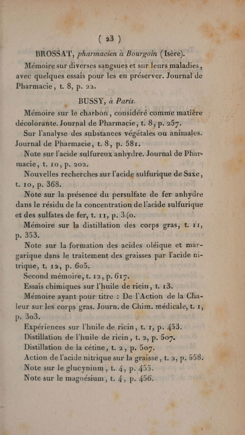 SJ SRE (23) BROSSA'TY, pharmacien a Bourgoin (Isère). Mémoire sur diverses sangsues et sur leurs maladies, avec quelques essais pour les en préserver. Journal de Pharmacie, t. 8, p. 22. BUSSY, a Paris. Mémoire sur le charbon, considéré comme matière décolorante. Journal de Pharmacie; t. 8 | p. 257. Sur l'analyse des substances végétales ou animales. Journal de Pharmacie, t. 8, p. 581. Note sur l'acide sulfureux anhydre. Journal de Phar- macie, t. 10, p. 202. Nouvelles recherches sur l'acide sulfurique de Saxe, t. 10, p. 368. Note sur la présence du persulfate de fer aulsre dans le résidu de la concentration de l'acide sulfurique et des sulfates de fer, t. 11, p. 340. Mémoire sur la distillation des corps gras, t. 11, p. 353. Note sur la formation des acides oléique et mar- garique dans le traitement des graisses par l'acide ni- trique, t, 12, p. 605. Second mémoire, t. 12, p. 617. Essais chimiques sur l’huïle de ricin, t. 13. Mémoire ayant pour titre : De l'Action de la Cha- leur sur les corps gras. Journ. de Chim. médicale, t. 7, p. 303. Expériences sur l'huile de ricin, t. 1, p. 453. Distillation de l'huile de ricin , t. 2, p. 507. Distillation de la cétine, t. 2, p. boy. Action de l'acide nitrique sur la graisse , t. 2, p. b58. Note sur le glucynium , t. 4, p. 455.