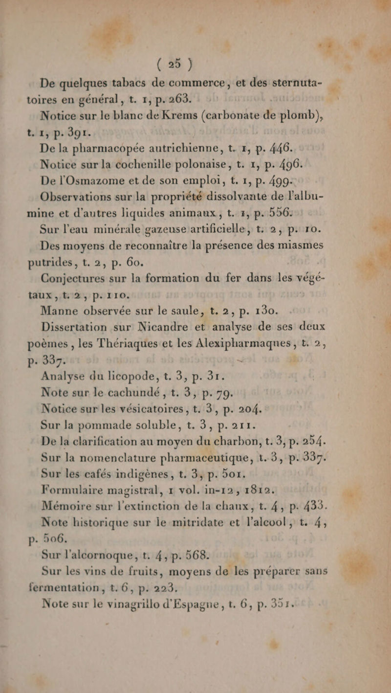 Notice sur le blanc de Krems (carbonate de plomb), t. 1, p. 391. De la pharmacopée autrichienne, t. Fr, p. 446. Notice sur la cocheniile polonaise, t. 1, p. 496. De l'Osmazome et de son emploi, t. 1, p. 499. Observations sur la propriété dissolvante de l’albu- mine et d’autres liquides animaux, t. 3, p. 526. Sur l’eau minérale gazeuse artificielle, t: 2, p. ro. Des moyens de reconnaître la présence des miasmes putrides, t. 2, p. 60. | Conjectures sur la formation du fer dans les végé- taux, t. 2, p.110. Manne observée sur le saule, t. 2, p. 130. Dissertation sur Nicandre et analyse de ses deux poèmes , les Thériaques et les Alexipharmaqnes, £. 2, P- 337. — à Analyse du licopode, t. 3, p. 3r. Note sur le cachundé , t. 3, p. 70. Notice sur les vésicatoires, t. 3, p. 204. Sur la pommade soluble, t. 3, p.2r1. De la clarification au moyen du charbon, t. 5, p. 254. Sur la nomenclature pharmaceutique, 1.3, p. 337. Sur les cafés indigènes, t. 3, p. 501. Formulaire magistral, 1 vol. in-12, 1812. Mémoire sur l'extinction de la chaux, t. 4, p. 435. Note historique sur le mitridate et l'alcool, t. 4, p. 506. Sur l’alcornoque, t. 4, p. 568. | Sur les vins de fruits, moyens de les préparer sans fermentation, t.6, p. 223. Note sur le vinagrillo d'Espagne, t. 6, p. 307.