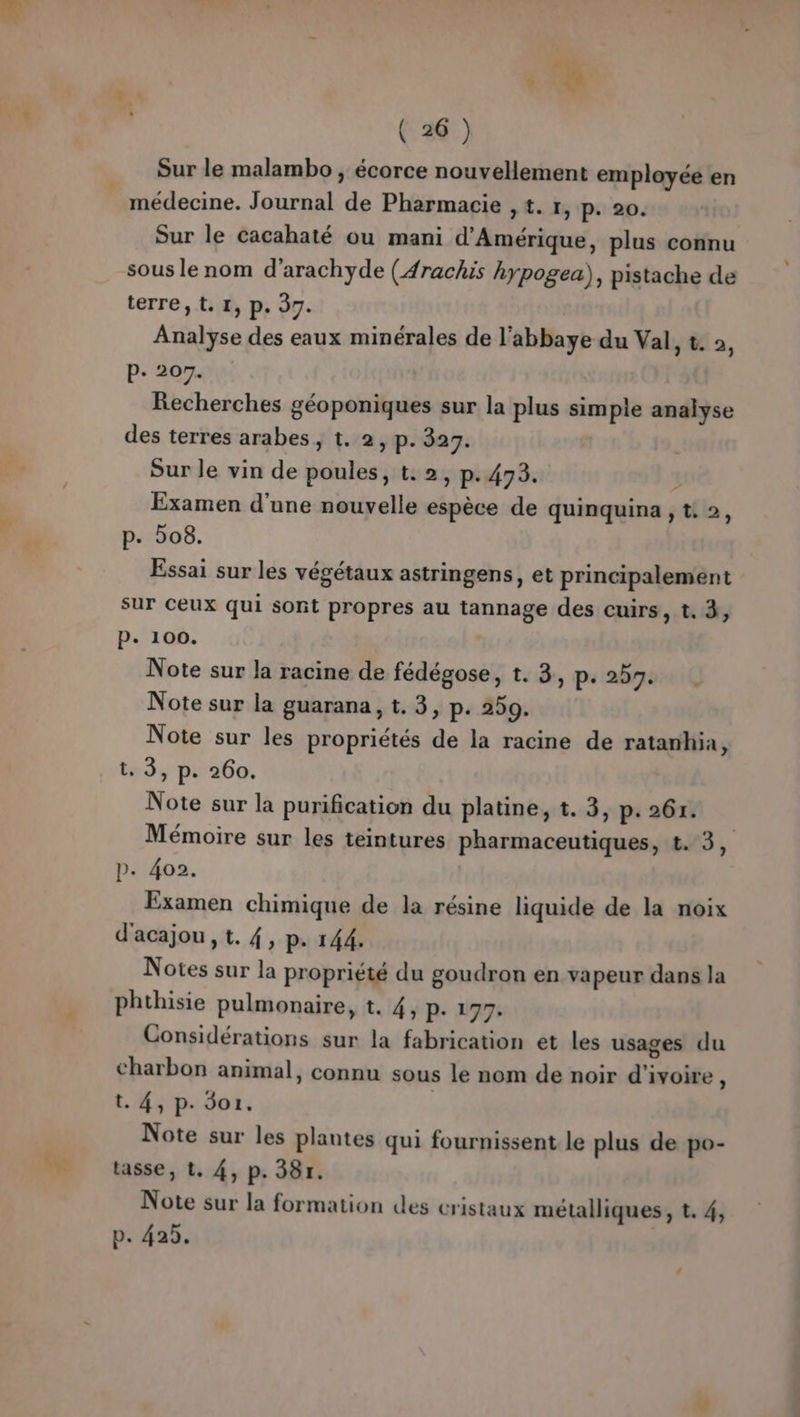 het « h Sur le malambo , écorce nouvellement employée en Sur le cacahaté ou mani d'Amérique, plus connu sous le nom d’arachyde (4rachis hypogea), pistache de Analyse des eaux minérales de l’abbaye du Val > & 2, Recherches géoponiques sur la plus simple analyse Examen d'une nouvelle espèce de quinquina , t. 2, Essai sur les végétaux astringens, et principalement sur ceux qui sont propres au tannage des cuirs, t. 3, Note sur la racine de fédégose, t. 3, ps 200% iQ Note sur les propriétés de la racine de ratanhia $ t. 3, p. 260. Mémoire sur les teintures pharmaceutiques, t. 3, p. 402. Examen chimique de la résine liquide de la noix d'acajou, t. 4, p. 144. Notes sur la propriété du goudron en vapeur dans la phthisie pulmonaire, t. 4, P- 197: Considérations sur la fabrication et les usages du charbon animal, connu sous le nom de noir d'ivoire : t. 4, p. Sor. | Note sur les plantes qui fournissent le plus de po- tasse, t. 4, p. 38r. Note sur la formation des cristaux métalliques, t. 4, p. 425.