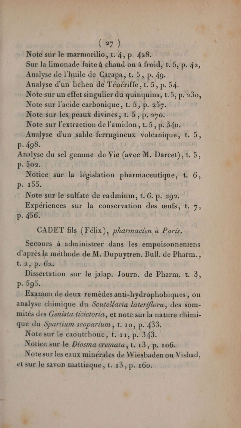 Note sur le marmorilio, t. 4, p. 428. Sur la limonade faite à chaud ou à froid, t. 5, p. 42, Analyse de l'huile de Carapa, t. 5, p. 49. Analyse d'un lichen de Ténériffe, t. 5, p. 54. Note sur un effet singulier du quinquina, t.5, p. 230, Note sur l'acide carbonique, t. 5, p. 253. Note sur les peaux divines, t. 5 , p. 270. Note sur l'extraction de l'amidon , t. 5, p. 340. Analyse d'un sable ferrugineux volcanique, €. 5, p- 498. | Analyse du sel gemme de Vie (avec M. Darcei), t. 5, p. 202. Notice sur la législation pharmaceutique, 1. 6, p. 155. Note sur le sulfate de cadmium, t. 6. p. 292. Expériences sur la conservation des œufs, t. 7, P. 456. CADET fils (Félix), pharmacien à Paris. Secours à administrer dans les empoisonnemens d'après la méthode de M. Dupuytren. Bull. de Pharm., t.2,pe02 Dissertation sur le jalap. Journ. de Pharm. t. 3, p- 595. Examen de deux remèdes anti-hydrophobiques, ou analyse chimique du Scutellaria lateriflora, des som- mités des Genista ticictoria, et note sur la nature chimi- que du Spartium scoparium , t. 10, p. 433. Note sur le caoutchouc, t. 11, p. 343. Notice sur le Diosma cremata, t. 13, p. 106. Notesur les eaux minérales de Wiesbaden ou Visbad, et sur le savon mattiaque, t. 13, p. 160.