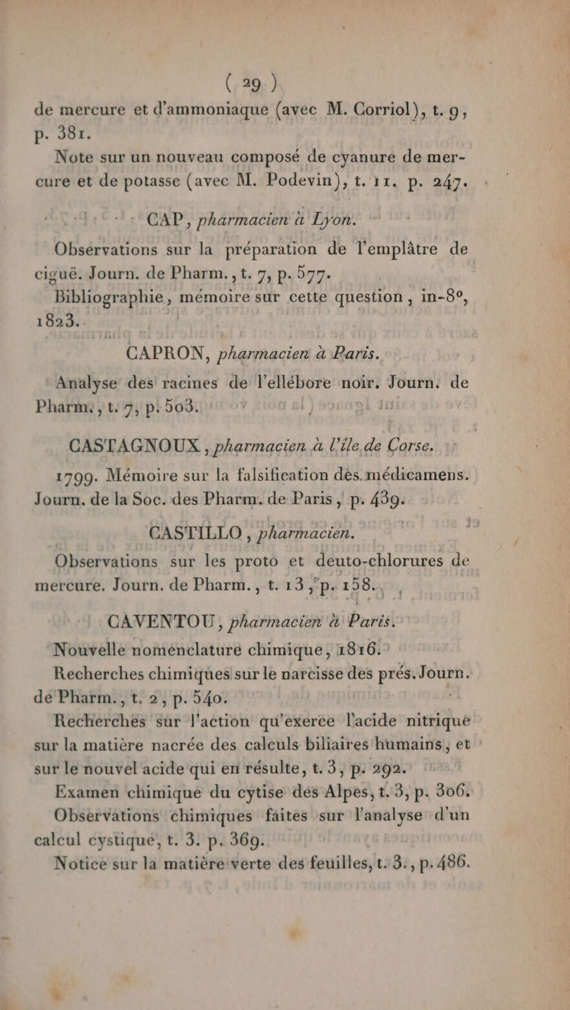 (:29.) de mercure et d'ammoniaque (avec M. Corriol}), t.9, p. 387. Note sur un nouveau composé de cyanure de mer- cure et de potasse (avec M. Podevin), t. 11. p. 247. CAP, pharmacien à Lyon. Obsérvations sur la préparation de l'emplâtre de ciguë. Journ. de Pharm., t. 7, p.577. “Bibliographie , mémoire sur cette question , in-8°, 1823. | CAPRON, pharmacien à Paris. Analyse des racines de l'ellébore noir, Journ. de Pharm: , t, 7, p: 505. CASTAGNOUX , pharmacien à l'ile de pe 1799. Mémoire sur la falsification des.médicamens. Journ. de la Soc. des Pharm.. de Paris , p. 439: CASTILLO, pharmacien. Observations sur les proto et deuto-chlorures de mercure. Journ. de Pharm.,t.13,p. 158, , CAVENTOU , pharmacien a Paris. Nouvelle nomeénclaturé chimique, 1816.° Recherches chimiques sur le narcisse des prés. Journ. de Pharm., t. 2, p. 540. Recherches sur l’action qu’exerce l'acide nitrique sur la matière nacrée des calculs biliaires humains, et sur le nouvel acide qui en résulte, t. 3, p. 292. Examen chimique du cytise dés Alpes, t. 3, p. 306. Observations chimiques faites sur l'analyse d'un calcul cystique; t. 3. p. 360. Notice sur la matière verte des feuilles, t. 3:, p.486.