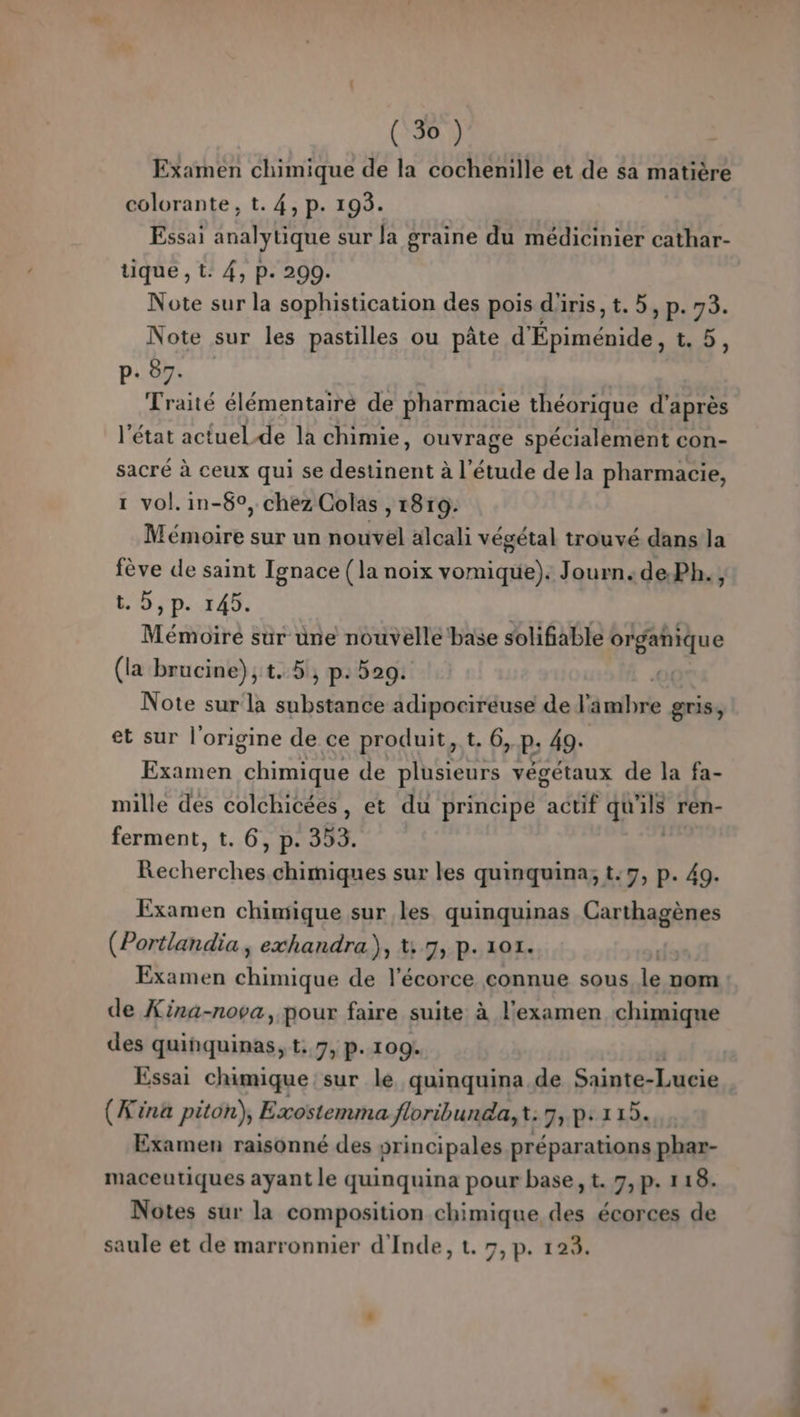 (3%) Examen chimique de la cochenille et de sa matière colorante, t. 4, p. 193. Essai analytique sur la graine du médicinier cathar- tique , t: 4, p. 200. Note sur la sophistication des pois d'iris, t. 5, p. 73. Note sur les pastilles ou pâte d'Epiménide, t. 5, p+ 87. Traité élémentairé de pharmacie théorique d’après l’état actuel.de la chimie, ouvrage spécialement con- sacré à ceux qui se Aer à l'étude de la pharmacie, 1 vol. in-6°, chez Colas , 18r9: Mémoire sur un nouvel alcali végétal trouvé dans la fève de saint Ignace (la noix vomique). Journ.de.Ph., t.0,p. 145. Mémoire sur üne nouvelle base solifable organique (la brucine),t..5, p: 529. Note sur la ab PR QALt de l'äwihné gris, et sur l'origine de ce produit, t. 6, p. 49. Examen chimique de plusieurs végétaux de la fa- mille des colchicées, et du principe étfE Ni. ren- ferment, t. 6, p. 353. Rech chimiques sur les quinquina; t:7, p. 49. Examen chimique sur les quinquinas Carthagènes (Portlandia, exhandra), t: 7, p. 101. Examen chimique de l'écorce connue sous le nom de Xina-nova, pour faire suite à l'examen chimique des quinquinas, t: 7, p.109. Essai chimique sur le quinquina.de Sainte-Lucie (Æina piton), Exostemma floribunda, t: 7, p: 115. Examen raisonné des principales préparations phar- maceutiques ayant le quinquina pour base, t. 7,p. 118. Notes sur la composition chimique des écorces de
