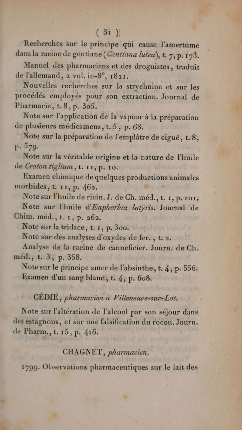 LD) Recherches sur le principe qui cause l’amertume dans la racine de gentiane (Gentiana lutea), t. 7, p. 173. Manuel des pharmaciens et des droguistes , traduit de l'allemand, 2 vol. in-8°, 182r. Nouvelles recherches sur la strychnine et sur les procédés employés pour son extraction. Journal de Pharmacie, t.8, p. 305. Note sur l'application de la vapeur à la préparation de plusieurs médicamens,t.5, p.68. Note sur la préparation de l'emplâtre de ciguë, t.8, P+ 279. , Note sur la véritable origine et la nature de l’huile de Croton tiglium , t. 11, p: 10. Examen chimique de quelques productions animales Note sur l'huile de ricin. J. de Ch. méd., t. r,p.ror. Note sur l'huile d'Euphorbia latyris, Journal de Chim. méd., t. 1, p. 262. Note sur des analyses d’oxydes de fer. , t. 2. Analyse de la racine de canneficier. Journ. de Ch. Note sur le principe amer de l’absinthe, t. 4, p. 556. Examen d'un sang blanc, t. 4, p. 608. CÉDIÉ, pharmacien à Villeneuve-sur-Lot. Note sur l’altération de l'alcool par son séjour dans des éstagnons, et sur une falsification du rocou. Journ. de Pharm.,t, 15, p. 416. CHAGNET , pharmacien. 1799. Observations pharmaceutiques sur le lait des ct