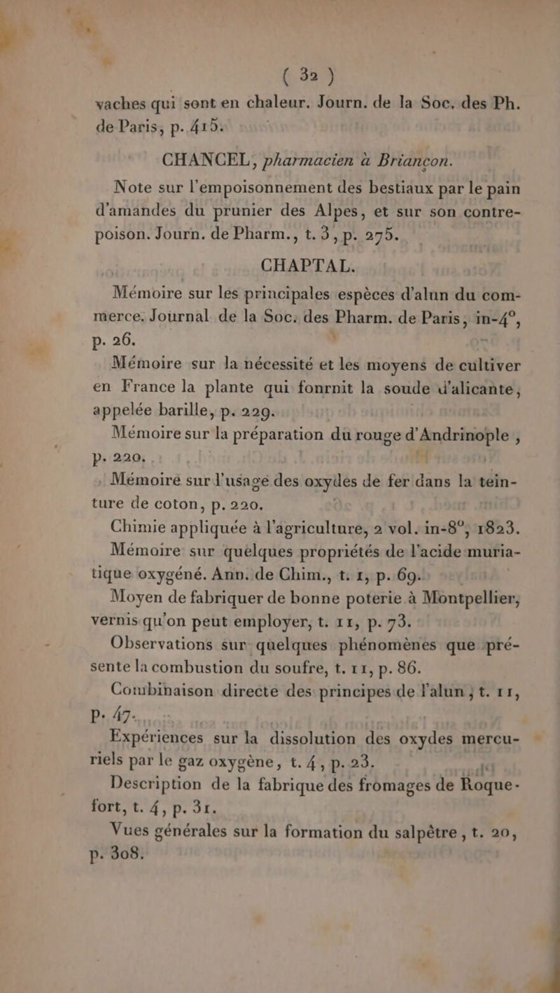 k: - “ ( 32) vaches qui sont en chaleur. Journ. de la Soc, des Ph. de Paris, p. 412. CHANCEL , Pharmacien à Briancon. Note sur | empoisonnement des bestiaux par le pain d'amandes du prunier des Alpes, et sur son contre- poison. Journ. de Pharm., t.3, p. 275. CHAPTAL, Mémoire sur les principales espèces d’alun du com- merce, Journal de la Soc: des Pharm. de br in- à ù p. 26. Mémoire sur la nécessité et les moyens de cultiver en France la plante qui fonrnit la soude d'alicante, appelée barille, p. 229. Mémoire sur la préparation dû rouge d' Andrinople : p. 220. , Mémoire sur l'usage des ue de fer dans la tein- ture de coton, p.220. r A Chimie rot à l'agriculture, 2 vol. in-8°, 1823. Mémoire sur quelques propriétés de l'acide -muria- tique oxygéné. Ann. de Chim., t: 1, p. 69. yen de fabriquer de bonne poterie à Montpellier, vernis qu'on peut employer, t. 11, p. 73. Observations sur quelques phénomènes que pré- sente la combustion du soufre, t. 11, p. 86. Combinaison directe des principes de F'alun jt. rr, P: 47. Expériences sur la dissolution des oxydes mercu- riels par le gaz oxygène, t. 4, p.23. Ad DL Edo de la fabrique des fromages de Roque- fort, t. 4,p.3r. Vues générales sur la formation du salpêtre , t. 20, p. 308.
