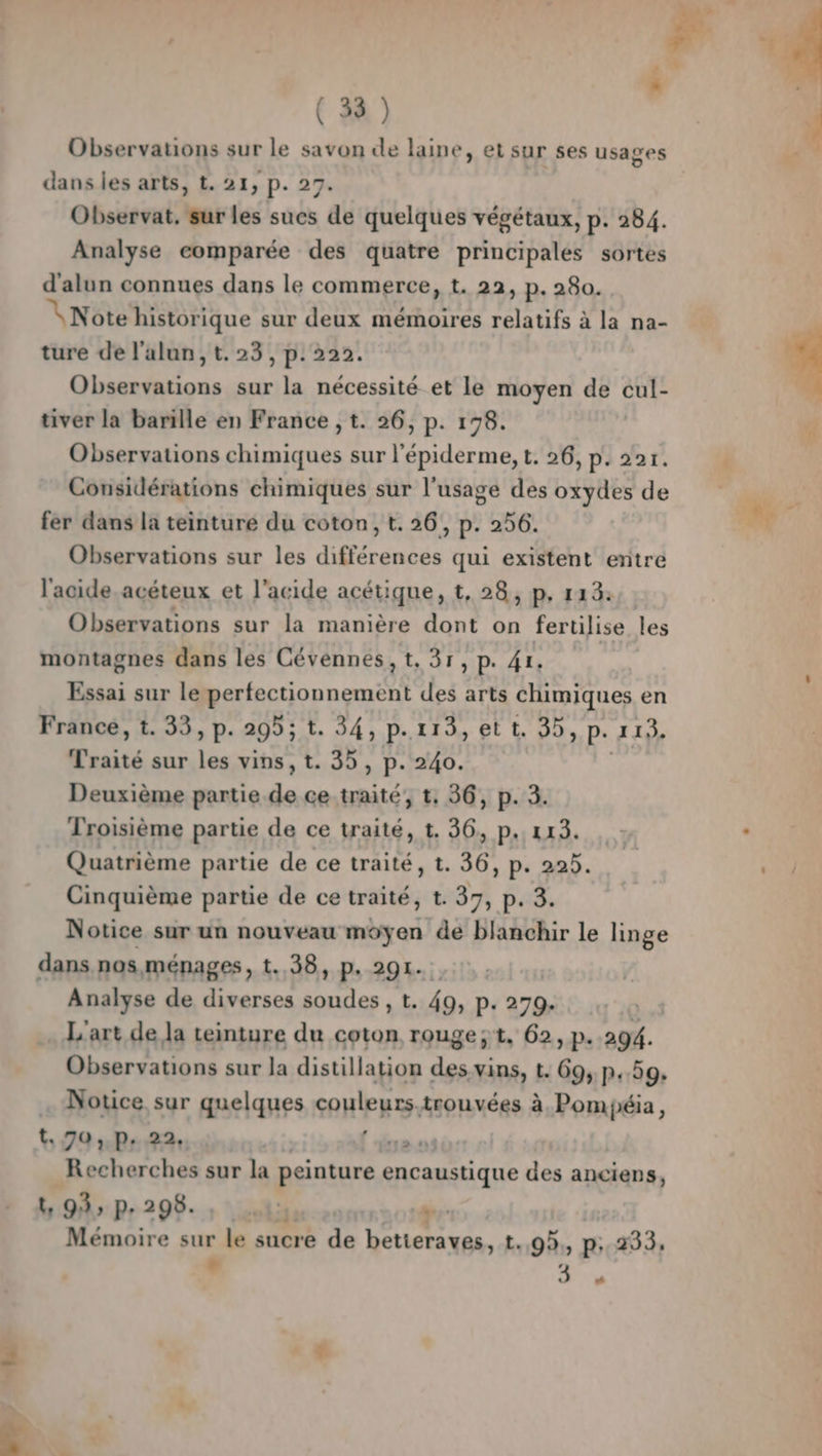 via Observations sur le savon de laine, et sur ses usages Observat. sur les sues de quelques végétaux, p. 284. Analyse comparée des quatre principales sortes d'alun connues dans le commerce, t. 22, p. 280. VNote historique sur deux mémoires relatifs à la na- Observations sur la nécessité et le moyen de cul- Observations chimiques sur l'épiderme, t. 26, p. 227. Considérations chimiques sur l'usage des oxydes de fer dans la teinturé du coton, t. 26, p. 256. Observations sur les différences qui existent entre l'acide acéteux et l'acide acétique, t, 28, p, 113: Observations sur la manière dont on fertilise les montagnes dans les Cévennes, t, 31, p. 41. Essai sur le perfectionnement des arts chimiques en France, t. 33, p. 295; t. 34, p.113, et t. 35, p. 113. Traité sur les vins, t. 35, p. 240. | Deuxième partie de ce.traité; t, 36, p. 3. Troisième partie de ce traité, t. 36, p.. 113. Quatrième partie de ce traité, t. 36, p. 225. Cinquième partie de ce traité, t. 37, p. 3. Notice sur un nouveau moyen de blanchir le linge dans nos ménages, t..38, p, 291. Analyse de diverses soudes , t. 49, p. 279. L'art de la teinture du coton rouge;t, 62, p. 294. Observations sur la distillation des. vins, t. 69, p.59. |. Notice sur quelques couleurs trouvées à Pompiéia, t..70, p. 22, his tue Recherches sur la peinture encaustique des anciens, UD» Pr 298. : vobigu om 20 tr Mémoire sur le sucre de betteraves, t.,9,, p; 233, , 3