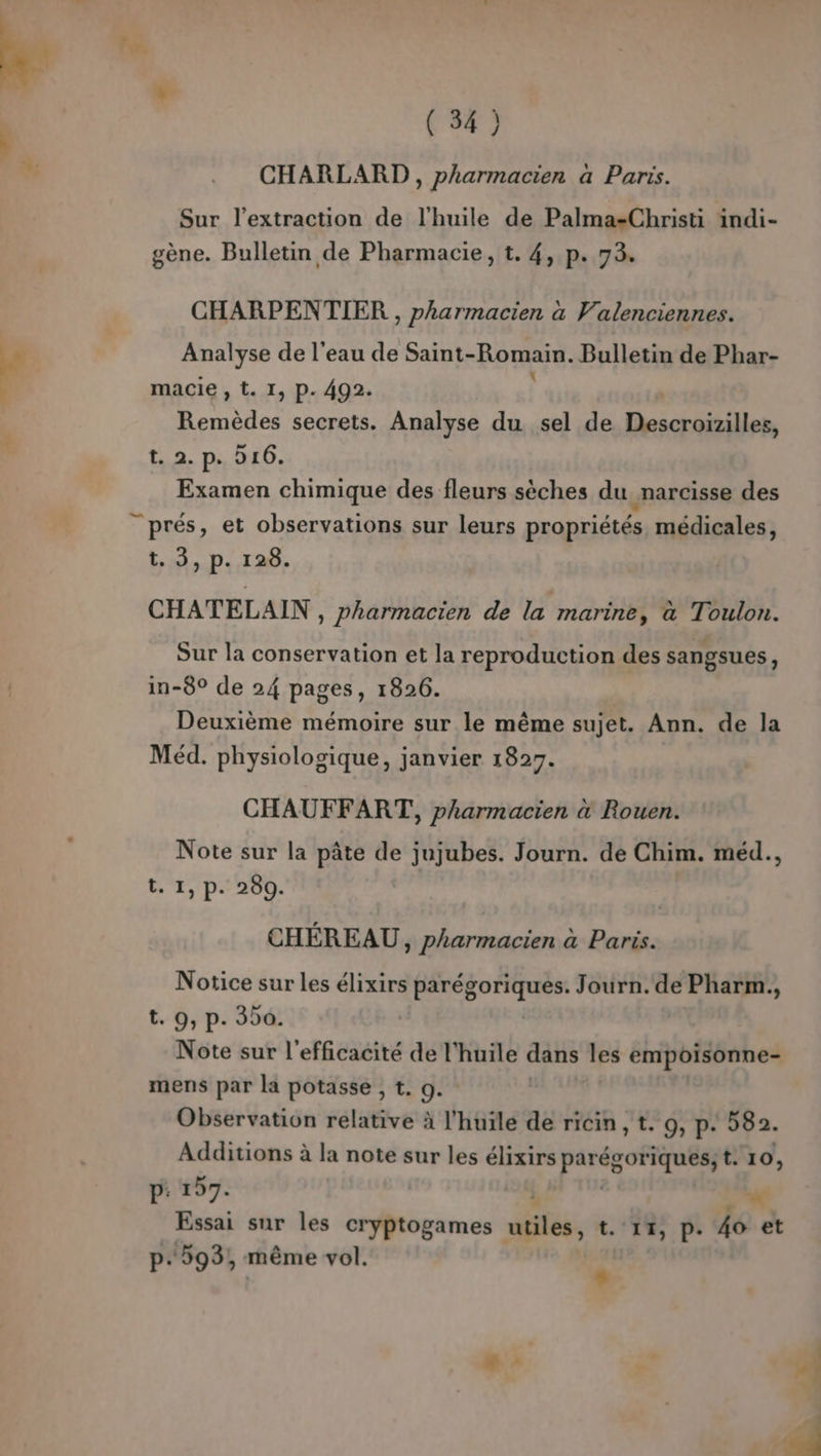 CHARLARD , pharmacien a Paris. Sur l'extraction de l'huile de Palma-Christi indi- gène. Bulletin de Pharmacie, t. 4, p. 73. CHARPENTIER , pharmacien à Valenciennes. Analyse de l'eau de Saint- Romain. Bulletin de Phar- macie , t. I, P. 492. Aa secrets. Analyse du sel de esp PA t. 2. p. 216. Examen chimique des fleurs sèches du narcisse des t.. 3, p.128. CHATELAIN , Pharmacien de la marine, a Toulon. Sur la conservation et la reproduction des sangsues, in-8° de 24 pages, 1826. Deuxième mémoire sur le même sujet. Ann. de la Méd. physiologique, janvier 1827. CHAUFFART, pharmacien à Rouen. Note sur la pâte de jujubes. Journ. de Chim. méd., t. 1, p. 280. CHÉREAU, pharmacien à Paris. Notice sur les élixirs parégoriques. Journ.de Pharm., t. 9, p. 300. Note sur l'efficacité de l'huile dans les empoisonne- mens par la potasse , t. 9. | Observation relative à l'huile de ricin, t. 9, p. 582. Additions à la note sur les élixirs par APTE t. 10, p: 197. à Essai sur les cryptogames wfés, t. 11, P. 4o et p.593, même vol. :