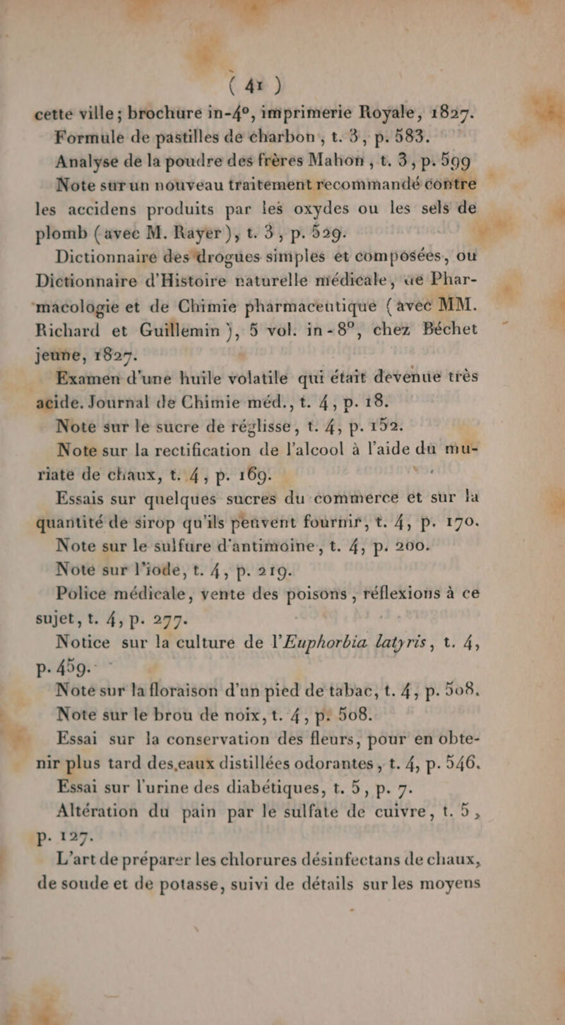 cette ville ; brochure in-4°, imprimerie Royale, 1827. Formule de pastilles de charbon, t. 3, p. 583. Analyse de la poudre des frères Mahon , t. 3, p.59 Note sur un nouveau traitement recommandé sésiil * les accidens produits par les oxydes ou les sels de À plomb (avec M. Rayer ), t. 3, p. 529. Dictionnaire des'drogues simples et composées, ou Dictionnaire d'Histoire naturelle médicale, üe Phar- « | macologie et de Chimie pharmaceutique (avec MM. i Richard et Guillemin | )» 5 vol. in-8°, chez Béchet | jeune, 1827. | amen d’une huïle volatile qui était devenue très ‘acide. Journal de Chimie méd., t. 4, p. 18. Note sur le sucre de éptiise t. 4, p. 152. Note sur la rectification de l'alcool à l’aide du mu- riate de chaux, t. 4, p. 169. è Essais sur quelques sucres du commerce ét sur la quantité de sirop qu'ils peñvent fourmir, t. 4, p. 170. Note sur le sulfure d'antimoine, t. 4, p: 200. Note sur 1 iode, t. 4, p. 219. Police médicale, vente des poisons , réflexions à ce sujet, t. 4, p. 277. | Notice sur la culture de l’Euphorbia latyris, 1. 4, p.459. L Note sur la floraison d’un pied de tabac, t. 4, p. 508. Note sur le brou de noix, t. 4, p: 508. bg. Essai sur la conservation des fleurs, pour en obte- … nir plus tard des,eaux distillées odorantes ;, t. 4, p. 546. Essai sur l'urine des diabétiques, t. 5, p. 7. Altération du pain par le sulfate de cuivre, t.5, P- 127. L'art de préparer les chlorures désinfectans de chaux, de soude et de potasse, suivi de détails sur les moyens 5