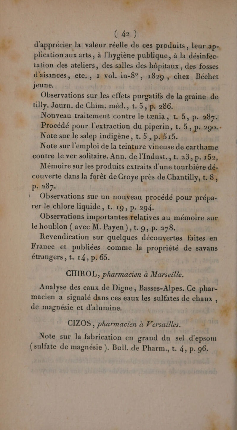 (4) d'apprécier la valeur réelle de ces produits, leur.ap- plication aux arts, à l'hygiène publique, à la désinfec- tation des ateliers, des salles des hôpitaux, des fosses d’aisances, etc, 1 vol. in-8°, 1829 , chez Béchet jeune. . Observations sur les effets purgatifs de la graine. de ülly. Journ. de Chim. méd., t. 5, p: 286. Nouveau traitement contre le tænia, t. 5, p. 287. Procédé pour l'extraction du piperin, t. 5 &gt; P+ 290.- Note sur le salep indigène, t.5 , pA615. Note sur l'emploi de la teinture vineuse de carthame contre le ver solitaire. Ann. de l'Indust. ,t. 23, p. 152, Mémoire sur les produits extraits d’une tourbière dé couverte dans la forêt de Croye près de Chantilly, t.8, p- 287. | ‘ Observations sur un nouveau procédé pour prépa- rer le chlore liquide, t. 19, p. 294. Observations importantes relatives au mémoire sur le houblon ( avec M. Payer), t. 9, p. 278. Revendication sur quelques découvertes faites en France et publiées comme la propriété de savans étrangers , t. 14, p. 65. CHIROL, pharmacien à Marseille. Analyse des eaux de Digne, Basses-Alpes. Ce phar- macien a signalé dans ces eaux les sulfates de chaux : de magnésie et d’alumine. CIZOS , pharmacien à Versailles. Note sur la fabrication en grand du sel d'epsom (sulfate de magnésie ). Bull. de Pharm., t. 4, p. 96. € pe