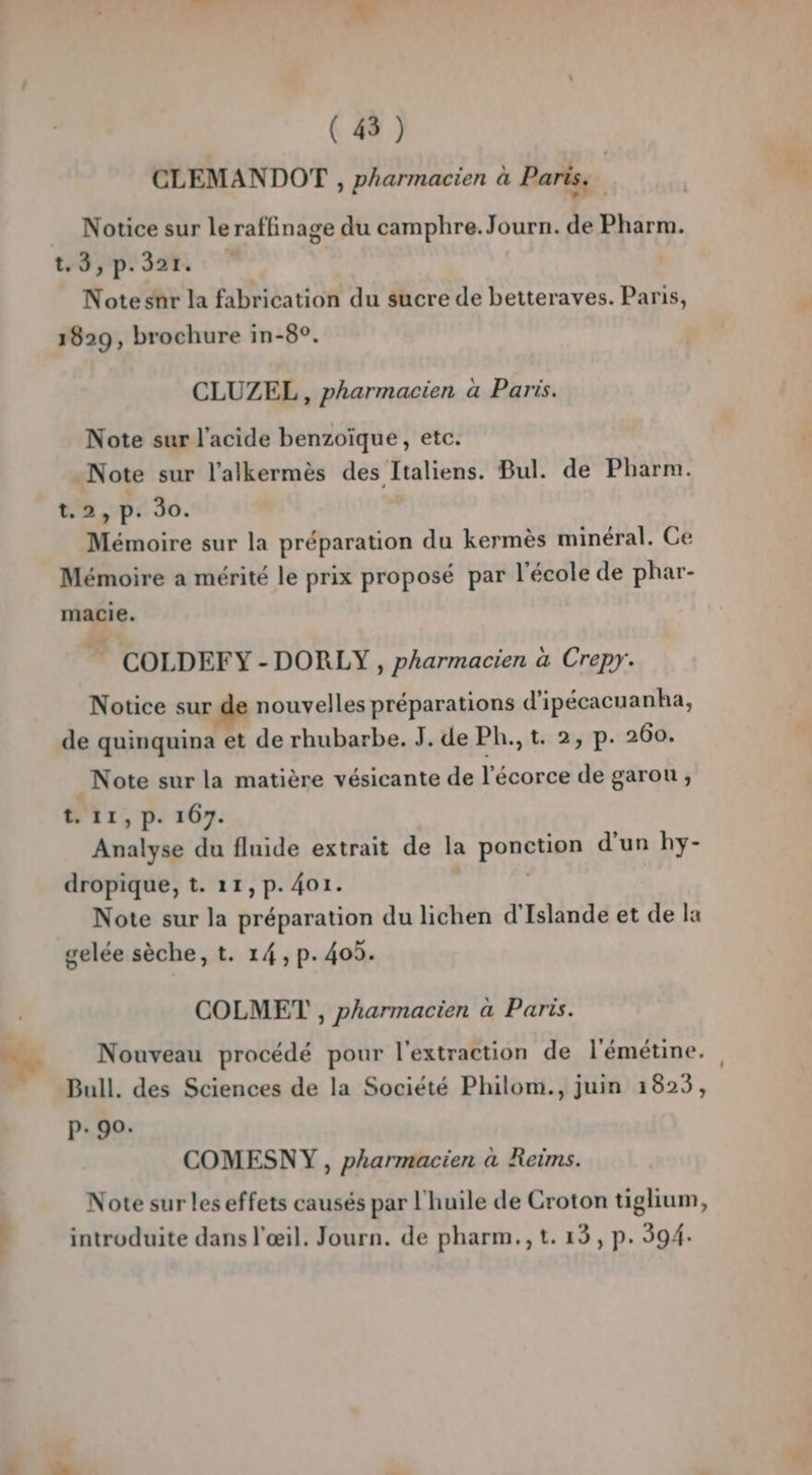 “+ CLEMANDOT , pharmacien à Paris. Notice sur leraffinage du camphre.Journ. de Pharm. 129 pe 328 © Note snr la fabrication du sucre de betteraves. Paris, 1829, brochure in-8°. CLUZEL , pharmacien à Paris. Note sur l'acide benzoïque, etc. Note sur l'alkermès des Italiens. Bul. de Pharm. t.2, p. 90. Mémoire sur la préparation du kermès minéral. Ce Mémoire a mérité le prix proposé par l'école de phar- macie. COLDEFY-DORLY, pharmacien à Crepy. Notice sur de nouvelles préparations d'ipécacuanha, de quinquina et de rhubarbe. J. de Ph., t. 2, p. 260. t. 11 » P- 167. Analyse du fluide extrait de la ponetign d’un hy- dropique, t. 11, p.401. Note sur la préparation du lichen d'Islande et de la gelée sèche, t. 14, p. 405. COLMET , pharmacien à Paris. p« 90. COMESNY , pharmacien à Reims. introduite dans l'œil. Journ. de pharm.,t. 13, p. 394.