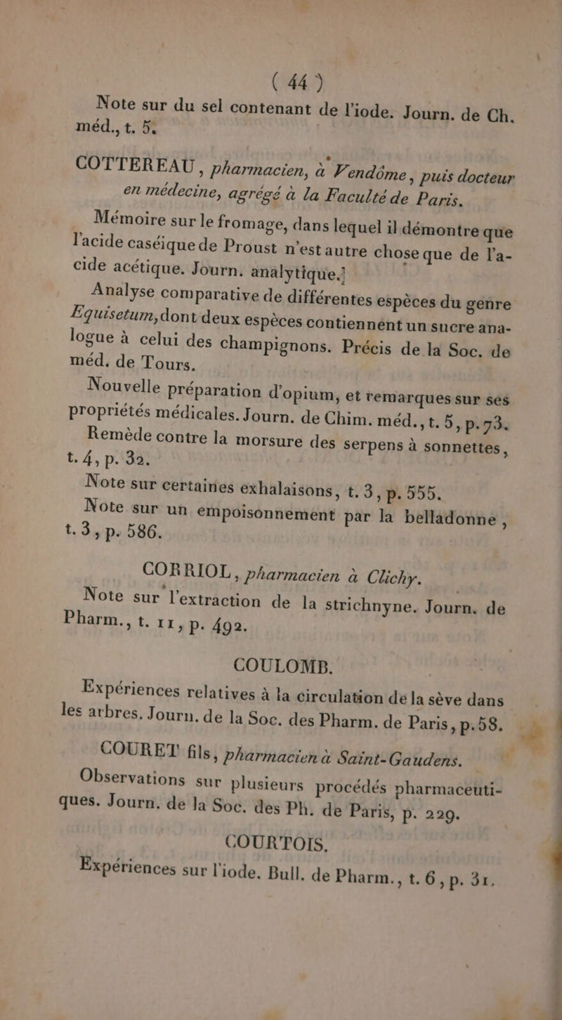 Note sur du sel contenant de l’iode. Journ. de Ch. méd., t. 5. COTTEREAU, pharmacien, à P. endôme , puis docteur en médecine, agrégé à la Faculté de Paris. Mémoire sur le fromage, dans lequel il démontre que l'acide caséique de Proust n’est autre chose que de l'a- cide acétique. Journ. analytique. Analyse comparative de différentes espèces du genre Equisetum, dont deux espèces contiennént un sucre ana- logue à celui des Champignons. Précis de la Soc. de méd, de Tours. Nouvelle préparation d'opium, et remarques sur ses Propriétés médicales. Journ. de Chim. méd.,t.5, p.73. Remède contre la morsure des serpens à sannettes, t. 4, p. 35. | Note sur certairies exhalaisons, t. 3, p. 555. Note sur un empoisonnement par la belladonne , t.3, p. 586. CORRIOL, pharmacien à Clichy. Note sur l'extraction de la strichnyne. Journ. de Pharm., t. 11, P: 492. COULOMB. Expériences relatives à la circulation de la sève dans les arbres. Journ. de la Soc. des Pharm. de Paris, p.58, # . COURET! fils, pharmacien à Saint- Gaudens. “ Observations sur plusieurs procédés pharmaceuti- | ques. Journ. de Ja Soc. des Ph. de Paris, P. 229. COURTOIS,. Expériences sur l'iode. Bull. de Pharm., t.6, p. 31.