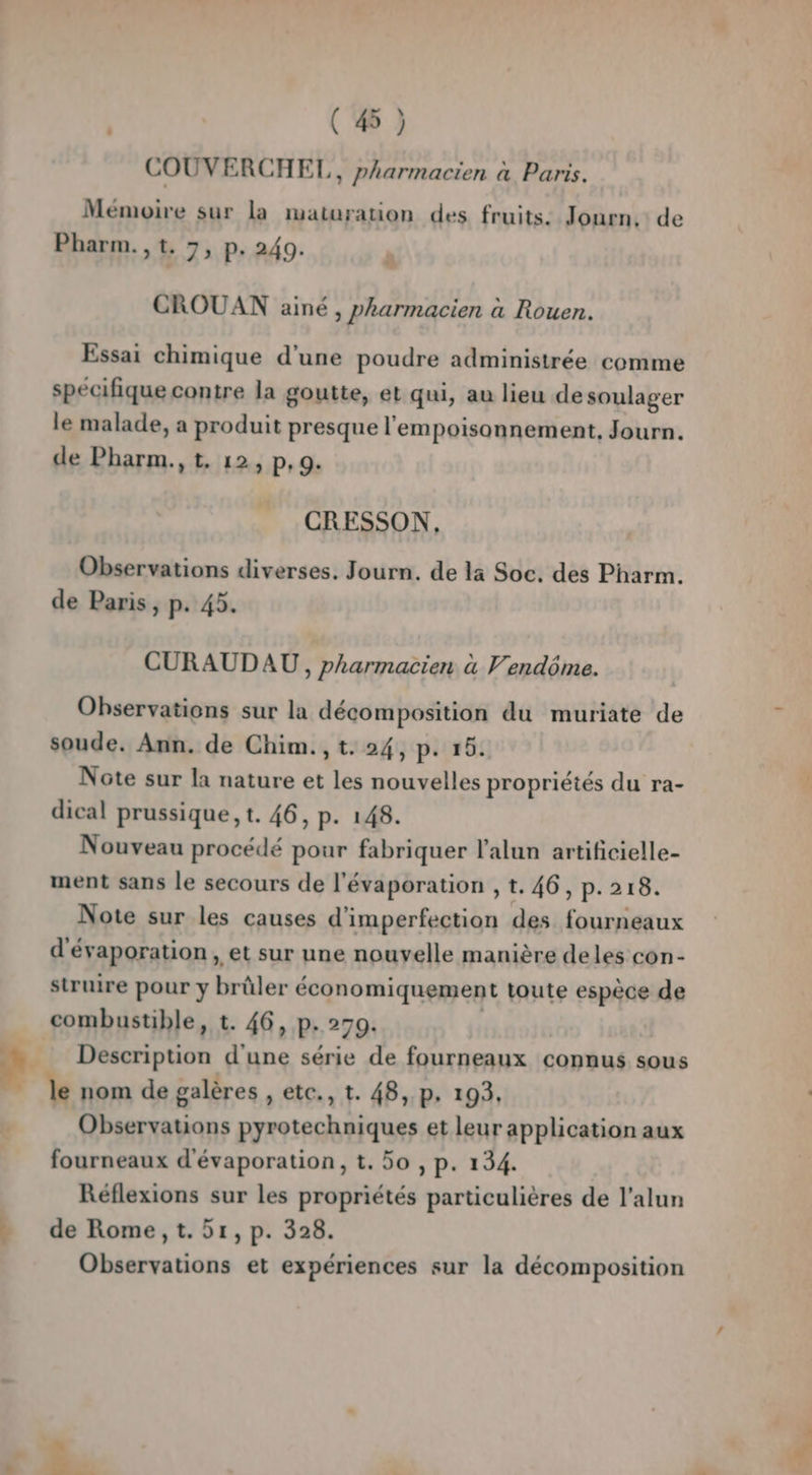 L + | ( 45 ) COUVERCHEL,, pharmacien à Paris. Mémoire sur la maturation des fruits. Journ, de Pharm., t. 7, p. 240. CROUAN ainé , pharmacien à Rouen. Essai chimique d’une poudre administrée comme specifique contre la goutte, et qui, au lieu de soulager le malade, a produit presque l'empoisonnement, Journ. de Pharm., t, 12, p, 9. CRESSON, Observations diverses. Journ. de la Soc. des Pharm. de Paris, p. 45. CURAUDAU, pharmacien à Vendôme. Observations sur la décomposition du muriate de soude. Ann. de Chim., t. 24, p. 15. Note sur la nature et les nouvelles propriétés du ra- dical prussique, t. 46, p. 148. Nouveau procédé pour fabriquer l’alun artificielle- ment sans le secours de l'évaporation , t. 46, p.218. Note sur les causes d'imperfection des fourneaux d'évaporation , et sur une nouvelle manière deles con- struire pour y brûler économiquement toute espèce de combustible, t. 46, p.270. | Description d'une série de fourneaux connus sous le nom de galères , etc., t. 48, p. 193, Observations pyrotechniques et leur application aux fourneaux d'évaporation, t. 50 , p. 134. Réflexions sur les propriétés particulières de l'alun de Rome ,t. 51, p. 328. Observations et expériences sur la décomposition