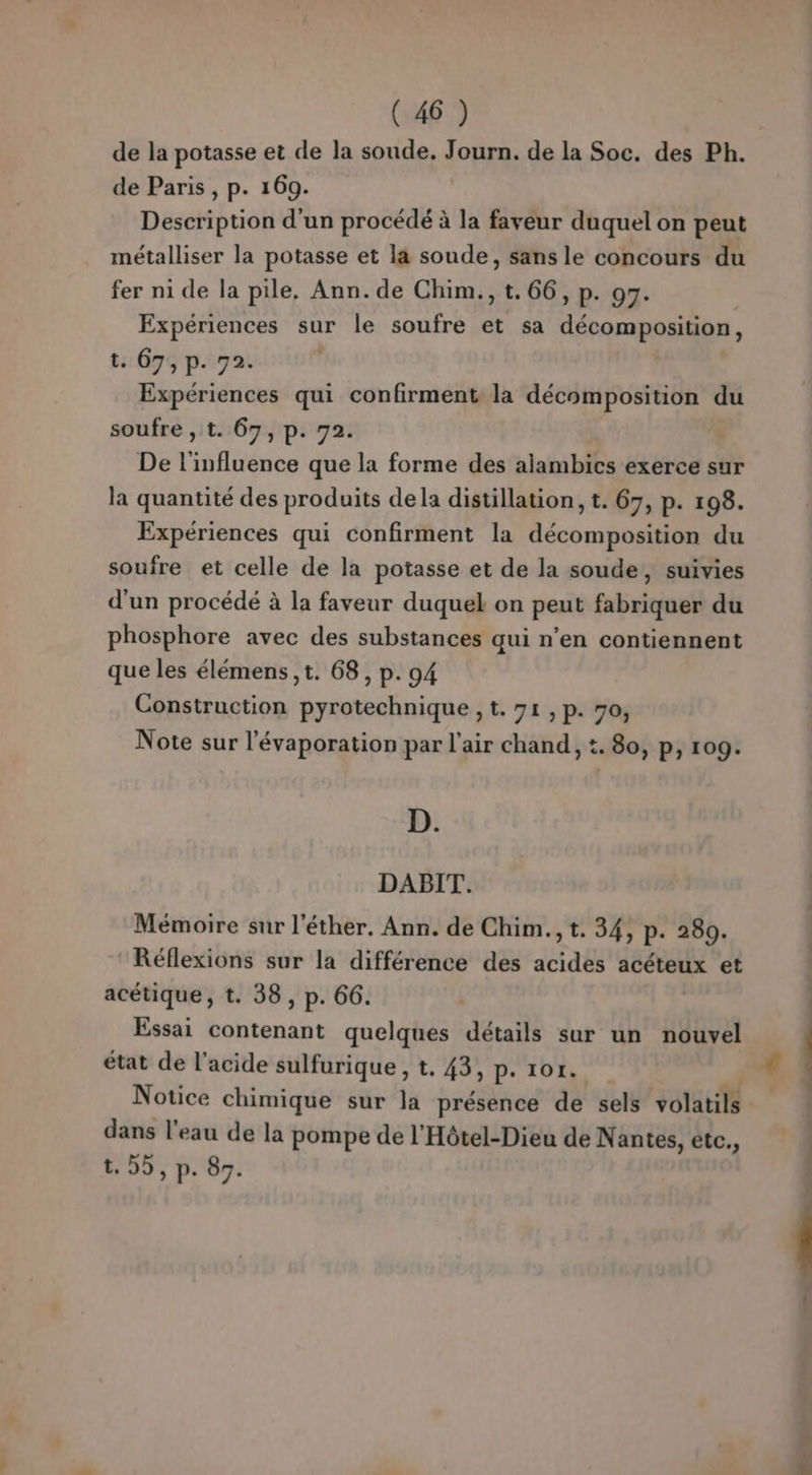 de la potasse et de la soude. Journ. de la Soc. des Ph. de Paris , p. 169. Description d’un procédé à la faveur duquel on peut métalliser la potasse et la soude, sans le concours du fer ni de la pile, Ann. de Chim., t. 66, p. 97. Expériences sur le soufre et sa décomposition, t: 07; p. 72. Expériences qui confirment la décomposition du soufre , t. 67, p. 72. De l'influence que la forme des alambics exerce sur la quantité des produits dela distillation, t. 67, p. 198. Expériences qui confirment la décomposition du soufre et celle de la potasse et de la soude, suivies d'un procédé à la faveur duquel on peut fabriquer du phosphore avec des substances qui n’en contiennent que les élémens ,t. 68, p. 94 Construction pyrotechnique , t. 71, p. 70, Note sur l'évaporation par l'air chand, :. 80, p, 109. D. DABIT. Mémoire sur l'éther. Ann. de Chim.,t. 34, p. 280. Réflexions sur la différence des acides acéteux et acétique, t. 38, p. 66. Essai contenant quelques détails sur un nouvel état de l'acide sulfurique , t. 43, p. 1or. Notice chimique sur la présence de sels ESP: à dans l’eau de la pompe de l'Hôtel-Dieu de Nantes, étc., t. 2, p. 87. «|