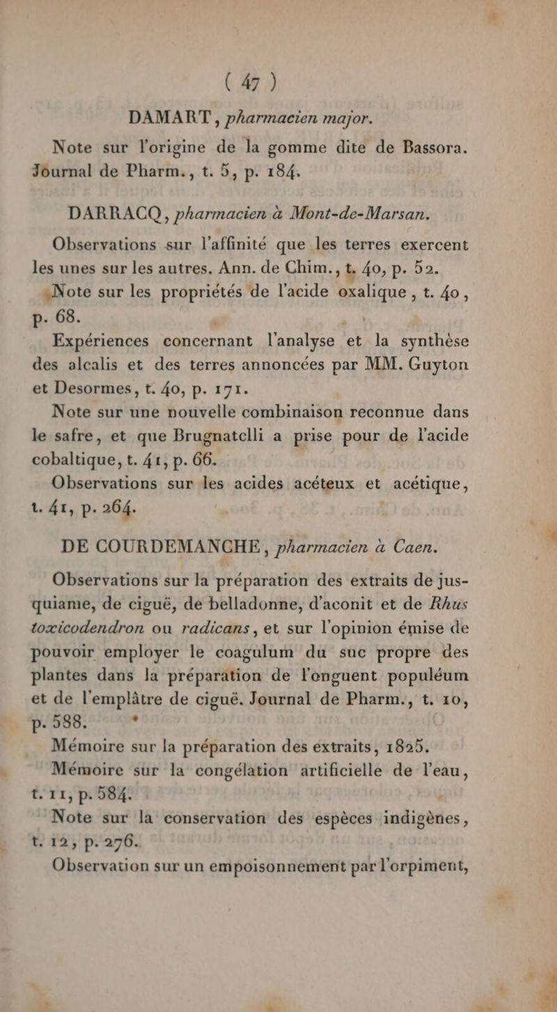 DAMART , pharmacien major. Note sur l’origine de la gomme dite de Bassora. Journal de Pharm., t. 5, p. 184. DARRACQ , pharmacien à Mont-de-Marsan. Observations sur l’affinité que les terres exercent les unes sur les autres. Ann. de Chim., t. 40, p. 52. «Note sur les propriétés de l'acide oxalique , t. 40, p- 68. | A. Expériences concernant l'analyse et la synthèse des alcalis et des terres annoncées par MM. Guyton et Desormes, t. 40, p. 171. Note sur une nouvelle combinaison reconnue dans le safre, et que Brugnatclli a prise pour de l'acide cobaltique, t. 41, p. 66. | Observations sur des acides acéteux et acétique, 1. 41, p. 264. DE COURDEMANCHE,, pharmacien a Caen. Observations sur la préparation des extraits de jus- quiame, de ciguë, de belladonne, d'aconit et de Rhus toxicodendron ou radicans , et sur l'opinion émise de pouvoir employer le coagulum du suc propre des plantes dans la préparation de l'enguent populéum et de l'emplâtre de ciguë. Journal de Pharm., t. 10, p- 588. ; Mémoire sur la préparation des extraits, 1825. Mémoire sur la congélation artificielle de l’eau, t. 11, p. 584. : Note sur la conservation des espèces indigènes, t. 12, p. 276. Observation sur un empoisonnement par l'orpiment,