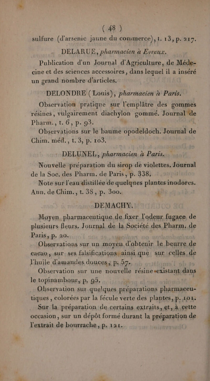sulfure (d'arsenic jaune du commerce), t. 13, p. 217. DELARUE, pharmacien a Evreux. Publication d'un Journal d'Agriculture, de Méde- cine et des sciences accessoires , dans lequel il a inséré un grand nombre d'articles. DELONDRE ( Louis), pharmacien à Parts. Observation pratique sur l'emplâtre des gommes résines, vulgairement diachylon gommé. Journal de Pharm., t. 6. p- 9. | Observations sur le baume SARA EE Journal de Chim. méd., t.3, p. 103. DELUNEL, pharmacien à Paris. Nouvelle préparation du sirop de violettes. Journal de la Soc. des Pharm. de Paris, p. 338, Note sur l’eau distillée de quelques plantes inodores. Aun. de Chim., t. 38, p. 300. À DEMACHY. Moyen, pharmaceutique de fixer l'odeur fugace, de plusieurs fleurs. Journal de la Société des Pharm. de Paris, p. 20. | Observations sur un moyen. d’ Près le beurre de cacao, sur ses falsificationseainsi que. sur celles de l'huile d'amandes douces; p: 37. Observation sur une nouvelle résinesexistant dans le topinambour, p, 95, Observation sur quelques préparations pharmaeeu- tiques , colorées par la fécule verte des plantes, p.104: Sur la préparation de certains extraits, et, à gette occasion, sur un dépôt formé durant la préparation de l'extrait de bourrache, p. 121.